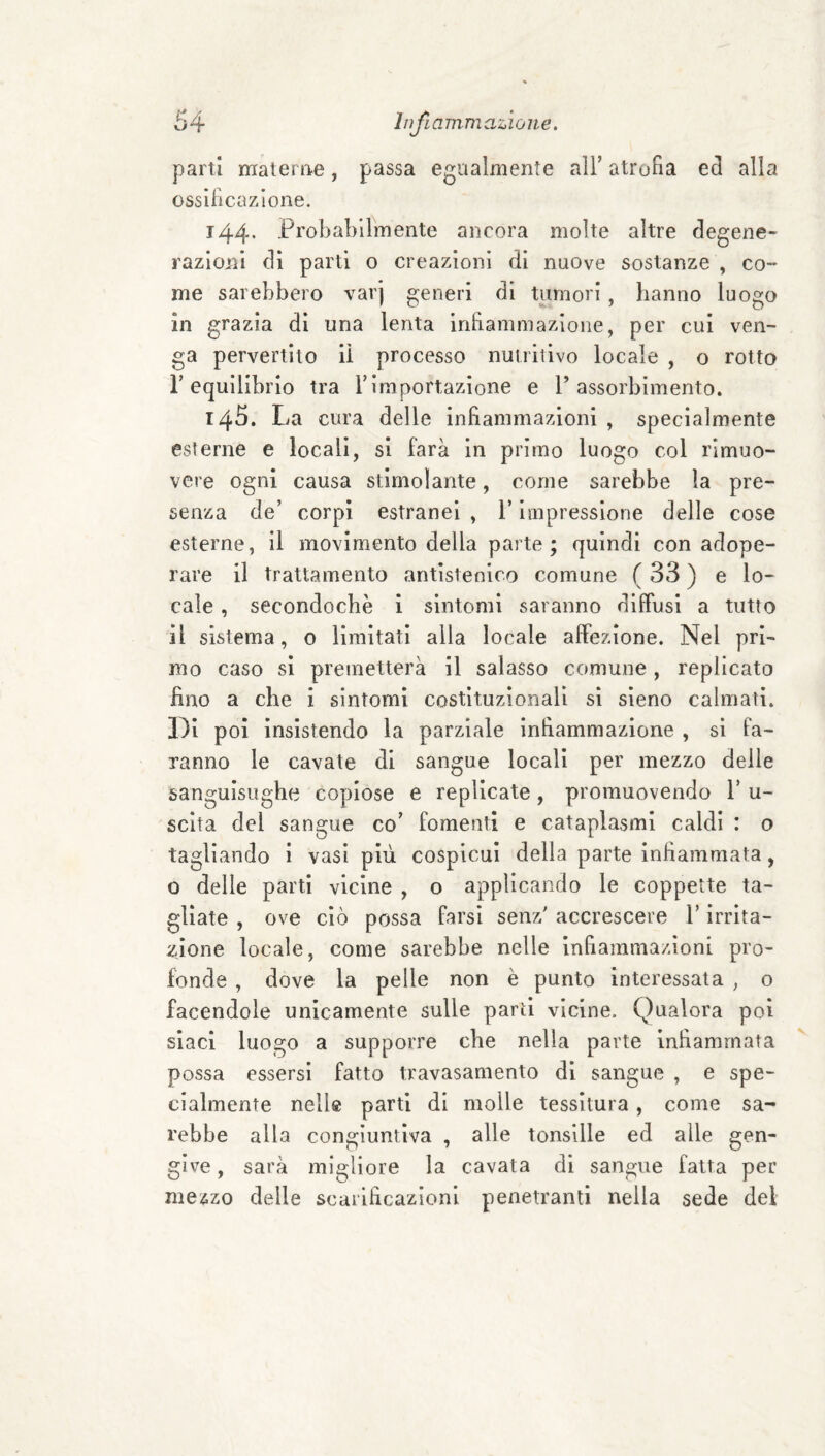parti materne, passa egualmente alF atrofia ed alla ossificazione. 144* Probabilmente ancora molte altre degene¬ razioni di parti o creazioni di nuove sostanze , co¬ me sarebbero varj generi di tumori , hanno luogo in grazia di una lenta inhammazione, per cui ven¬ ga pervertito lì processo nutritivo locale , o rotto r equilibrio tra Timportazione e T assorbimento. 145. La cura delle infiammazioni , specialmente esterne e locali, si farà in primo luogo col rimuo¬ vere ogni causa stimolante, come sarebbe la pre¬ senza de’ corpi estranei , l’impressione delle cose esterne, il movimento della parte; quindi con adope¬ rare il trattamento antisteoico comune ( 33 ) e lo¬ cale , secondochè i sintomi saranno dilfusl a tutto il sistema, 0 limitati alla locale affezione. Nel pri¬ mo caso si premetterà il salasso comune, replicato fino a che i sintomi costituzionali si sieno calmati, l^i poi insistendo la parziale infiammazione , si fa¬ ranno le cavate di sangue locali per mezzo delle sanguisughe copiose e replicate, promuovendo 1’ u- sclta del sangue co’ fomenti e cataplasmi caldi : o tagliando i vasi più cospicui della parte infiammata, o delle parti vicine , o applicando le coppette ta¬ gliate , ove ciò possa farsi senz' accrescere l’irrita¬ zione locale, come sarebbe nelle infiammazioni pro¬ fonde , dove la pelle non è punto interessata , o facendole unicamente sulle parti vicine. Qualora poi siaci luogo a supporre che nella parte infiammata possa essersi fatto travasamento di sangue , e spe¬ cialmente nelle parti di molle tessitura, come sa¬ rebbe alla congiuntiva , alle tonsille ed alle gen¬ give , sarà migliore la cavata di sangue fatta per mezzo delle scarificazioni penetranti nella sede del