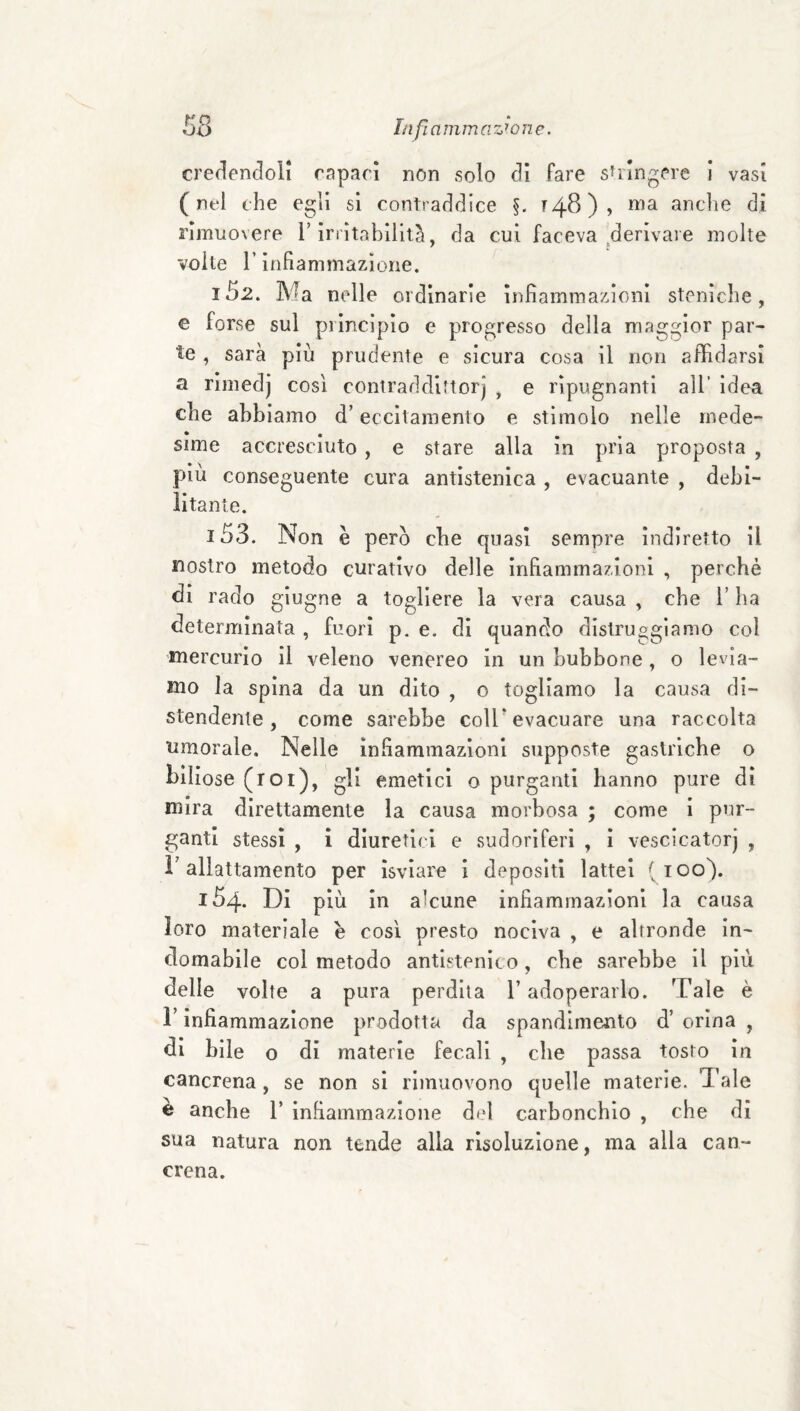 credencloli rapaci non solo dì fare sulngere i vasi (nel che egli sì contraddice §. ^48), ma anche di rimuovere T irrìtabilitii, da cui faceva derivare molte voile r infiammazione. 152. Ma nelle ordinarie infiammazioni steniche, e forse sul piincìpio e progresso della maggior par¬ te , sarà più prudente e sicura cosa il non affidarsi a rimedj così contraddittorj , e ripugnanti all’ idea che abbiamo d’eccitamento e stimolo nelle mede¬ sime accresciuto , e stare alla in pria proposta , più conseguente cura antlstenìca , evacuante , debi¬ litante. 153. Non è pero che quasi sempre indiretto il nostro metodo curativo delle infiammazioni , perchè di rado giugno a togliere la vera causa , che l’ha determinata , fuori p. e. di quando distruggiamo col mercurio il veleno venereo in un bubbone, o levia¬ mo la spina da un dito , o togliamo la causa di¬ stendente, come sarebbe coir evacuare una raccolta umorale. Nelle infiammazioni supposte gastriche o biliose (roi), gli emetici o purganti hanno pure dì mira direttamente la causa morbosa ; come i pur¬ ganti stessi , ì diuretici e sudoriferi , i vescicatorj , r allattamento per ìsviare i depositi lattei (100). 154. Di più in alcune infiammazioni la causa loro materiale e così presto nociva , e altronde in¬ domabile col metodo antistenìco, che sarebbe il più delle volte a pura perdita l’adoperarlo. Tale è r infiammazione prodotta da spandlmento d’ orina , di bile o di materie fecali , che passa tosto in cancrena, se non si rimuovono quelle materie. Tale è anche 1’ infiammazione del carbonchio , che di sua natura non tende alla risoluzione, ma alla can¬ crena.