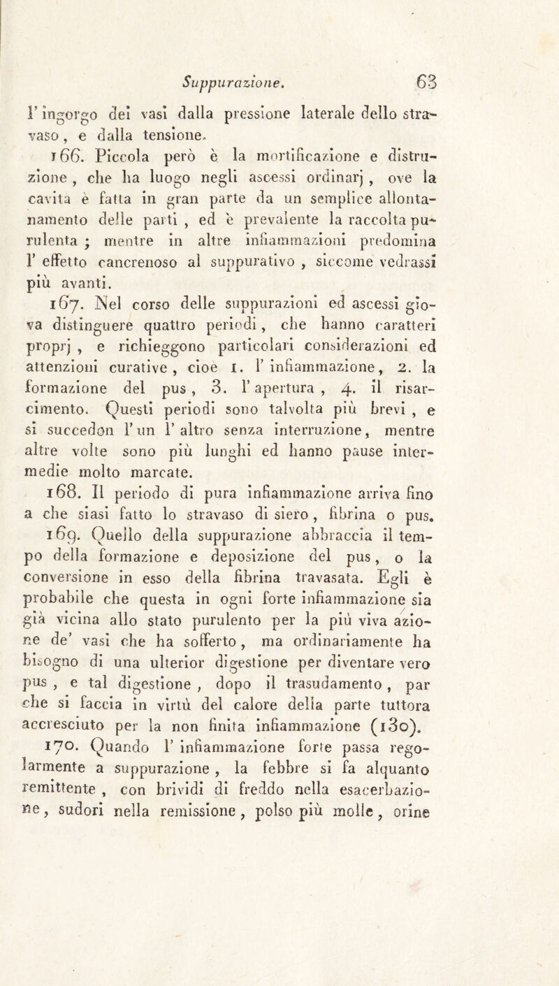 r ingorgo del vasi dalla pressione laterale dello stra^ vaso, e dolila tensione. 166. Piccola però è la mortificazione e distru¬ zione , che ha luogo negli ascessi ordinarj , ove la cavita è fatta in gran parte da un semplice allonta¬ namento delle parti , ed e prevalente la raccolta pu¬ rulenta ; mentre in altre infiammazioni predomina r effetto cancrenoso al suppurativo , siccome vedrassi più avanti. 167. Nel corso delle suppurazioni ed ascessi gio¬ va distinguere quattro periodi, che hanno caratteri proprj , e richieggono particolari considerazioni ed attenzioni curative, cioè i. T infiammazione, 2. la formazione del pus, 3. l’apertura , 4* risar¬ cimento. Questi periodi sono talvolta più brevi , e si succedoii r un l’altro senza interruzione, mentre altre volte sono più lunghi ed hanno pause inter¬ medie molto marcate. 168. Il periodo di pura infiammazione arriva fino a che siasi fatto lo stravaso di siero, fibrina 0 pus, 169. Quello della suppurazione abbraccia il tem¬ po della formazione e deposizione del pus, o la conversione in esso della fibrina travasata. Egli è probabile che questa in ogni forte infiammazione sia già vicina allo stato purulento per la più viva azio¬ ne de’ vasi che ha sofferto, ma ordinariamente ha bisogno di una ulterior digestione per diventare vero pus , e tal digestione , dopo il trasudamento , par che si faccia in virtù del calore della parte tuttora accresciuto per la non finita infiammazione (i3o). 170* Quando 1’ infiammazione forte passa rego¬ larmente a suppurazione , la febbre si fa alquanto remittente , con brividi di freddo nella esacerhazio- Ke, sudori nella remissione , polso più molle, orine