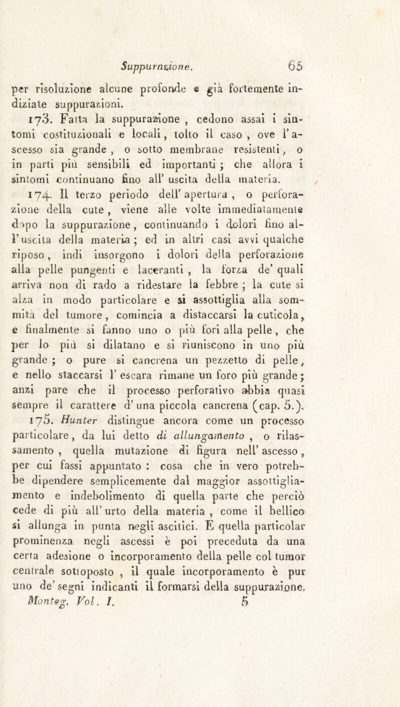 per risoluzione alcune proForìde e già fortemente in¬ diziale suppurazioni. 173. Falla la suppuraz^Ione , cedono assai i sin¬ tomi costituzionali e locali, tolto il caso , ove V a- scesso sia grande , 0 sotto membrane resistenti, o in parti più sensibili ed importanti ; che allora i sintomi continuano fino all’ uscita della materia. 174> 11 terzo periodo dell’ apertura , o perfora¬ zione della cute, viene alle volte immediatamente dopo la suppurazione, continuando i dolori fino al- ruscita della materia; ed in altri casi avvi cpialche riposo, indi insorgono 1 dolori della perforazione alla pelle pungenti e laceranti , la forza de’ quali arriva non di rado a ridestare la febbre ; la cute si alza in modo particolare e si assottiglia alia som¬ mità del tumore, comincia a distaccarsi la cuticola, e finalmente si fanno uno o più fori alla pelle, che per lo più si dilatano e si riuniscono in uno più grande ; o pure si cancrena un pezzetto di pelle, e nello staccarsi F escara rimane un foro più grande ; anzi pare che il processo perforativo sdibia quasi sempre il carattere d’una piccola cancrena (cap. 5.). 173. Hunter distìngue ancora come un processo particolare, da lui detto di allungaìnento , o rilas¬ samento , quella mutazione di figura nell’ ascesso, per cui fassi appuntato : cosa che in vero potreb¬ be dipendere semplicemente dal maggior assottiglia¬ mento e indebolimento di quella parte che perciò cede di più all’ urto della materia , come il bellico §1 allunga in punta negli ascltici. E quella particolar prominenza negli ascessi è poi preceduta da una certa adesione o incorporamento della pelle col tumor centrale sottoposto , il quale incorporamento è pur uno de’ segni indicanti il formarsi della suppurazÌDne. Monteg, Voi. 1. B