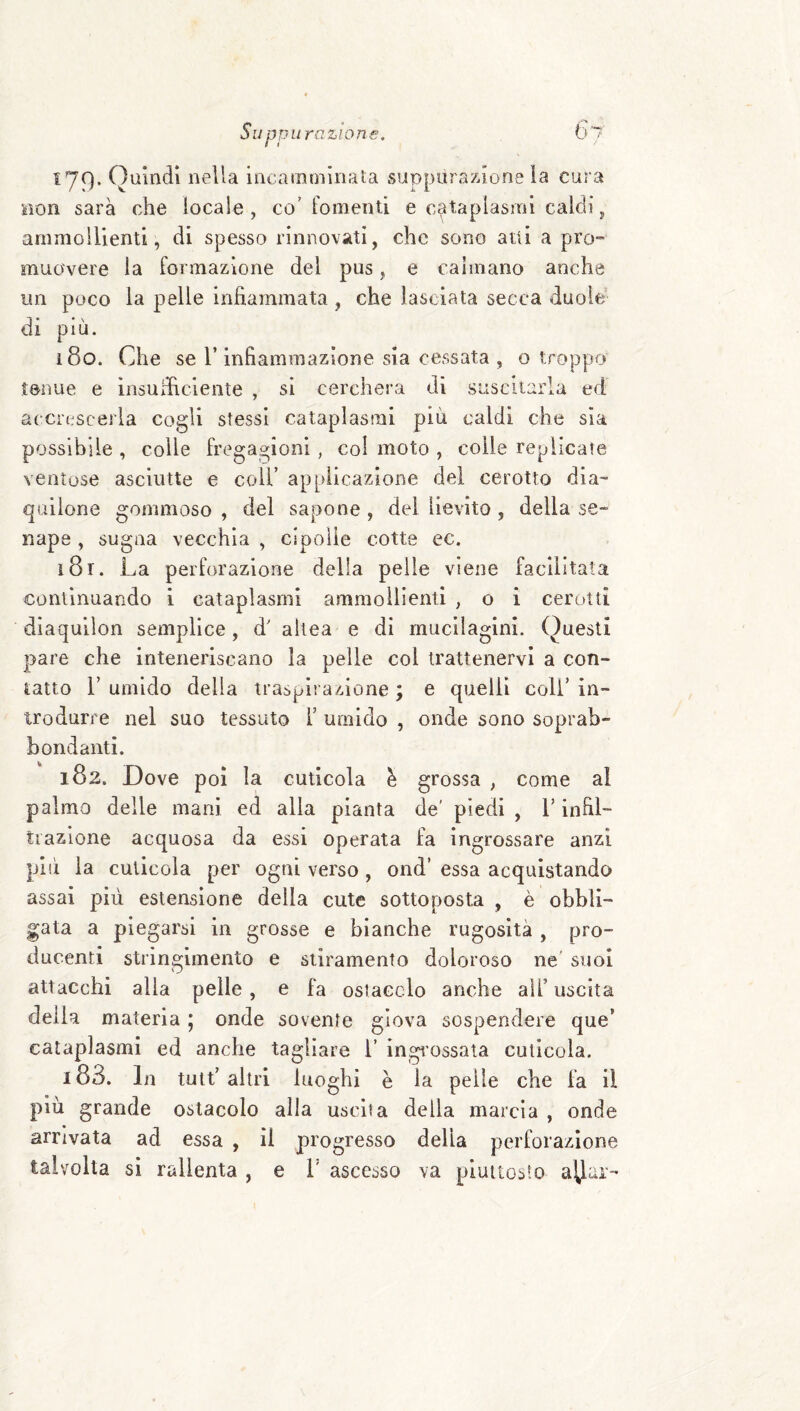^79* nella incamminata suppurazione ia cura non sarà che locale, co’fomenti e cataplasmi caldi, ammollienti, di spesso rinnovati, che sono atti a prò-» muovere la formazione del pus, e caimano anche un poco la pelle infiammata, che lasciata secca duole di più. i8o. Che se l’infiammazione sia cessata , o troppo tenue e insufficiente , si cercherà dì suscitarla ed accrescerla cogli stessi cataplasmi più caldi che sia possibile , colle fregagioni, col moto , colle replicate ventose asciutte e coll’ applicazione del cerotto dia- qaiione gommoso , del sapone , del lievito , della se¬ nape , sugna vecchia , cipolle cotte ec. i8r. La perforazione delia pelle viene facilitata continuando i cataplasmi ammollienti , o i cerotti dìaqullon semplice, d' allea e di mucilaglni. Questi pare che inteneriscano la pelle col trattenervi a con¬ tatto r umido della traspirazione ; e quelli coll’ in¬ trodurre nel suo tessuto T umido , onde sono soprab- bondanti. 182. Dove poi la cuticola è grossa , come al palmo delle mani ed alla pianta de' piedi , V infil¬ trazione acquosa da essi operata fa ingrossare anzi pili la cuticola per ogni verso, ond’ essa acquistando assai più estensione della cute sottoposta , è obbli¬ gata a piegarsi in grosse e bianche rugosità , pro¬ ducenti stringimento e stiramento doloroso ne’ suol attacchi alla pelle, e fa ostacelo anche all’ uscita della materia 5 onde sovente giova sospendere que’ cataplasmi ed anche tagliare 1’ ingi'ossata cuticola. 183. In tuit’altri luoghi è la pelle che fa il più grande ostacolo alla uscita della marcia , onde arrivata ad essa , il progresso della perforazione talvolta si rallenta , e V ascesso va piuttosto ayar-