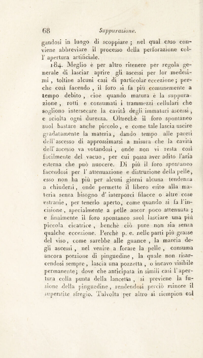 gandosi in luogo di scoppiare ; nel qual c.iso cori- viene abbreviare il processo della peii'oiazione col- r apertura artibciale. 184. Meglio è per altro ritenere per regola ge¬ nerale di lasciar aprire gli ascessi per ior medesi¬ mi , toltine alcuni casi di particolar eccezione ; per¬ che così facendo , il foro si fa più comunemente a tempo debito , cioè quando matura è la suppura¬ zione , rotti e consumati i trammezzi cellulari che sogliono intersecare la cavita degli immaturi ascessi, e sciolta ogni durezza. Oltreché li foro spontaneo suol bastare anche piccolo , e come tale lascia uscire gradatamente la materia, dando tempo alle pareli deh’ascesso di approssimarsi a misura che la cavità deli’ ascesso va votandosi , onde non vi resta così facllmetite del vacuo , per cui possa aver adito l’aria esterna che può nuocere. Di più il foro spontaneo facendosi per 1’attenuazione e distruzione della pelle ^ esso non ha più per alcuni giorni alcuna tendenza a chiudersi, onde permette il libero esito alla ma¬ teria senza bisogno d’ interporci filacce o altre cose estranie, per tenerlo aperto, come quando si fa l’in¬ cisione , specialmente a pelle ancor poco attenuata ; e finalmente il foro spontaneo suol lasciare una più piccola cicatrice , benché ciò pure non sia senza qualche eccezione. Perchè p. e. nelle pani più grasse del viso, come sarebbe alle guance , la marcia de¬ gli ascessi , nel venire a forare la pelle , consuma ancora porzione dì pinguedine , la quale non risar¬ cendosi sempre , lascia una pozzetta , o incavo visibile permanente; dove che anticipata in simili casi 1’aper¬ tura colla punta della lancetta , si previene la fu¬ sione -della pinguedine , rendendosi perciò minore il .n!perstiie sfregio. Talvolta per altro si liemplon col