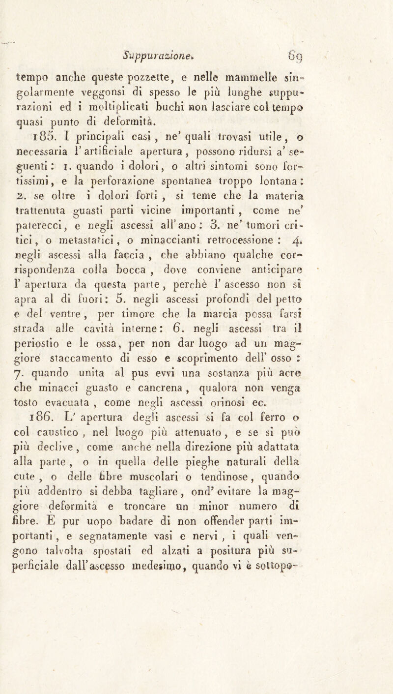 tempo anche queste pozzette, e nelle mammelle sin» golarmente veggonsi di spesso le più lunghe giippu^ razioni ed i moltiplicati buchi non lasciare col tempo quasi punto di deformità. 185. I principali casi, ne’quali trovasi utile, o necessaria F artificiale apertura, possono ridursi a’se» guenti ; i, quando i dolori, o altri sintomi sono for~ tissimi, e la perforazione spontanea troppo lontana : 2. se oltre ì dolori forti , sì teme che la materia trattenuta guasti parti vicine importanti , come ne’ paterecci, e negli ascessi alTano: 3. ne’tumori cri¬ tici , o metastatici, o minaccianti retrocessione : 4. negli ascessi alla faccia , che abbiano qualche cor¬ rispondenza colla bocca , dove conviene anticipare r apertura da questa parte, perchè l’ascesso non sì apra al di fuori: 5. negli ascessi profondi del petto e del ventre, per timore che la marcia possa farsi strada alle cavità interne: 6. negli ascessi tra i! periostio e le ossa, per non dar luogo ad un mag¬ giore staccamento di esso e scoprimento dell’ osso : 7. quando unita al pus evvi una sostanza più acre che minacci guasto e cancrena , qualora non venga tosto evacuata , come neaili ascessi orinosi ec. 186. L' apertura degli ascessi si fa col ferro o col caustico , nel luogo più attenuato, e se si può più declive , come anche nella direzione più adattata alla parte , o in quella delle pieghe naturali della cute , o delle fibre muscolari o tendinose, quando più addentro sì debba tagliare, ond’ evitare la mag¬ giore deformità e troncare un minor numero dì fibre. E pur uopo badare dì non offender parti im¬ portanti , e segnatamente vasi e nervi , i quali ven¬ gono talvolta spostati ed alzati a positura più su¬