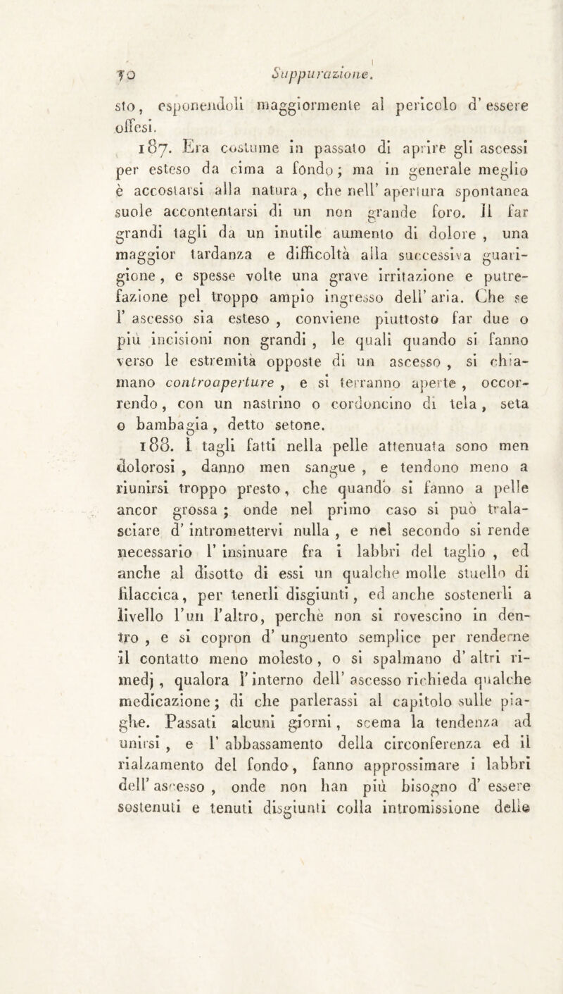 sio, esponeJiJoli magglormenle al pericolo d’essere ulTesi. 187. Era coslume in passato di aprire gli ascessi per esteso da cima a fondo ; ma in generale meglio è accostarsi alla natura , che nell’ apertura spontanea suole accontentarsi di un non grande foro, il far grandi tagli da un inutile aumento di dolore , una maggior tardanza e difficoltà alla successiva guari¬ gione , e spesse volte una grave irritazione e putre¬ fazione pel troppo ampio ingresso dell’aria. Che se r ascesso sia esteso , conviene piuttosto far due o più incisioni non grandi , le quali quando si fanno verso le estremità opposte di un ascesso , si chia¬ mano controaperture , e si terranno aperte , occor¬ rendo , con un nastrino o cordoncino di tela, seta o bambagia, detto setone. 188. 1 tagli fatti nella pelle attenuata sono men dolorosi , danno men sangue , e tendono meno a riunirsi troppo presto, che quandb si fanno a pelle ancor grossa ; onde nel primo caso si può trala¬ sciare d’ intromettervi nulla , e nel secondo si rende necessario 1’ insinuare fra i labbri del taglio , ed anche al disotto di essi un qualche molle stuello di lilaccica, per tenerli disgiunti, ed anche sostenerli a livello l’un Faltro, perchè non si rovescino in den¬ tro , e si copron d’ unguento semplice per renderne il contatto meno molesto, 0 si spalmano d’ altri ri- medj , qualora T interno dell’ascesso richieda qualche medicazione; di che parlerassl al capitolo sulle pia¬ ghe. Passati alcuni giorni, scema la tendenza ad unirsi , e 1’ abbassamento della circonferenza ed il rialzamento del fondo, fanno approssimare i labbri deir as'-esso , onde non han più bisogno d’ esoere sostenuti e tenuti disgiunti colla intromissione delle