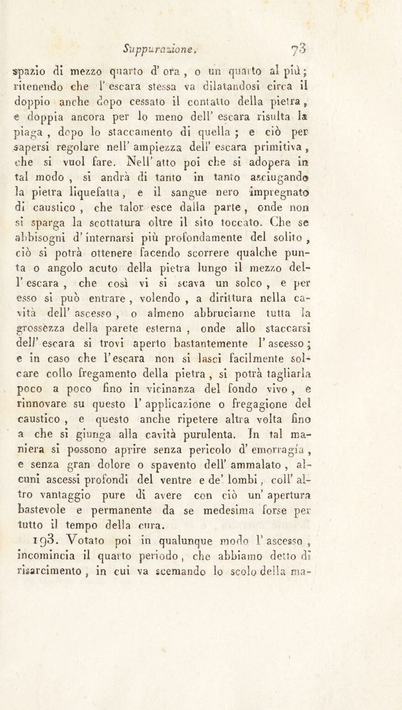 spazio di mezzo quarto d’ora, o un quarto al pm; ritenendo che i’ escara stessa va dilatandosi circa il doppio anche dopo cessato il contatto della pietra , € doppia ancora per lo meno dell’ escara risulta la pia^a , dopo lo staccamento di quella ; e ciò per sapersi regolare nell’ ampiezza deli’ escara primitiva , che si vuol fare. Nell’ atto poi che si adopera in tal modo , sì andrà di tanto in tanto asciugando la pietra liquefatta, e il sangue nero impregnato di caustico , che talor esce dalla parte, onde non si sparga la scottatura oltre il sito toccato. Che se a})bisogni d’internarsi più profondamente del solito , ciò si potrà ottenere facendo scorrere qualche pun¬ ta o angolo acuto della pietra lungo il mezzo del- r escara , che così vi si scava un solco , e per esso si può entrare , volendo , a dirittura nella ca¬ vità deir ascesso , o almeno abbruciarne tutta la grossezza della parete esterna , onde allo staccarsi deir escara si trovi aperto bastantemente l’ascesso ; e in caso che l’escara non si lasci facilmente sol¬ care collo fregamento della pietra , si potrà tagliarla poco a poco lino in vicinanza del fondo vivo , e rinnovare su questo V applicazione o fregagione dei caustico , e questo anche ripetere altra volta fino a che si giunga alla cavità purulenta. In tal ma¬ niera si possono aprire senza pericolo d’ emorragia , e senza gran dolore o spavento dell’ ammalato , al¬ cuni ascessi profondi del ventre e de’ lombi, coir al¬ tro vantaggio pure dì avere con ciò un’ apertura bastevole e permanente da se medesima forse per tutto il tempo della cura. 198. Votato poi in qualunque modo 1’ascesso , incomincia il quarto periodo , che abbiamo detto di risarcimento , in cui va scemando lo scolo della ma-