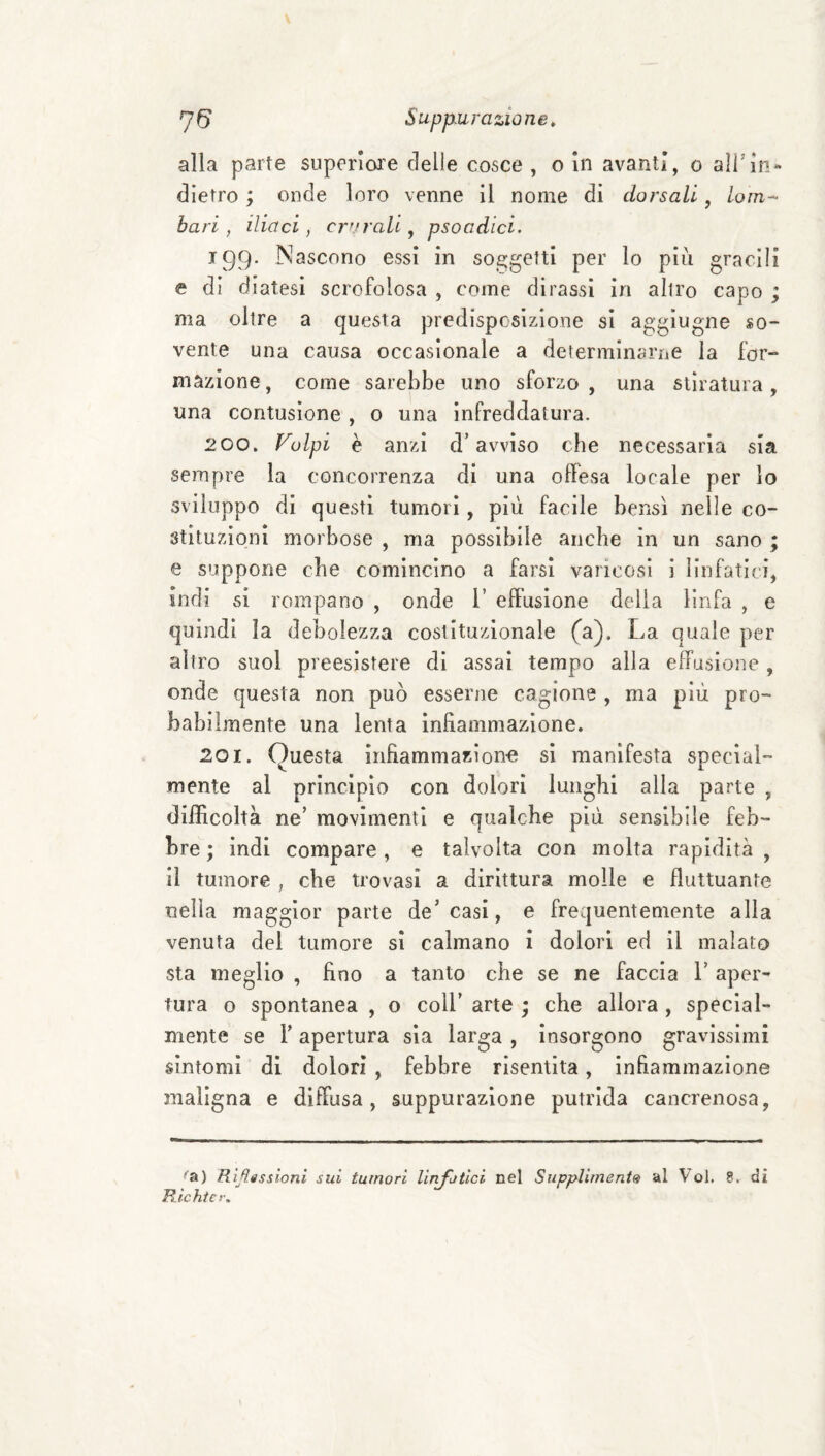 alla parte superioi’e delle cosce , o In avanti, o alTIn¬ dietro ; onde loro venne il nome di dorsali, lom¬ bari, iliaci, crurali^ psoadìci. 199- Nascono essi in soggetti per lo pili gracili e di diatesi scrofolosa , come dirassi in altro capo ; ma oltre a questa predisposizione si aggiugne so¬ vente una causa occasionale a determinarne la for¬ mazione, come sarebbe uno sforzo, una stiratura, una contusione , o una infreddatura. 200. Volpi è anzi d’avviso che necessaria sia sempre la concorrenza di una offesa locale per lo sviluppo di questi tumori, più facile bensì nelle co¬ stituzioni morbose , ma possibile anche in un sano ; e suppone che comincino a farsi varicosi i linfatici, indi si rompano , onde i’ effusione della linfa , e quindi la debolezza costituzionale (a). La quale per altro suol preesistere di assai tempo alla effusione, onde questa non può esserne cagione , ma più pro¬ babilmente una lenta infiammazione. 201. Questa infiammazion-e si manifesta special- mente al principio con dolori lunghi alla parte , difficoltà ne’ movimenti e qualche più sensibile feb¬ bre ; indi compare, e talvolta con molta rapidità , il tumore , che trovasi a dirittura molle e fluttuante nella maggior parte de’casi, e frequentemente alla venuta del tumore sì calmano i dolori ed il malato sta meglio , fino a tanto che se ne faccia l’aper¬ tura o spontanea , o coll’ arte • che allora , special¬ mente se r apertura sia larga , insorgono gravissimi sintomi di dolori , febbre risentita, infiammazione maligna e diffusa, suppurazione putrida cancrenosa, Rìfigssioni sui tumori linfatici nel Supplimenis al Voi. 8. di Richtcr.