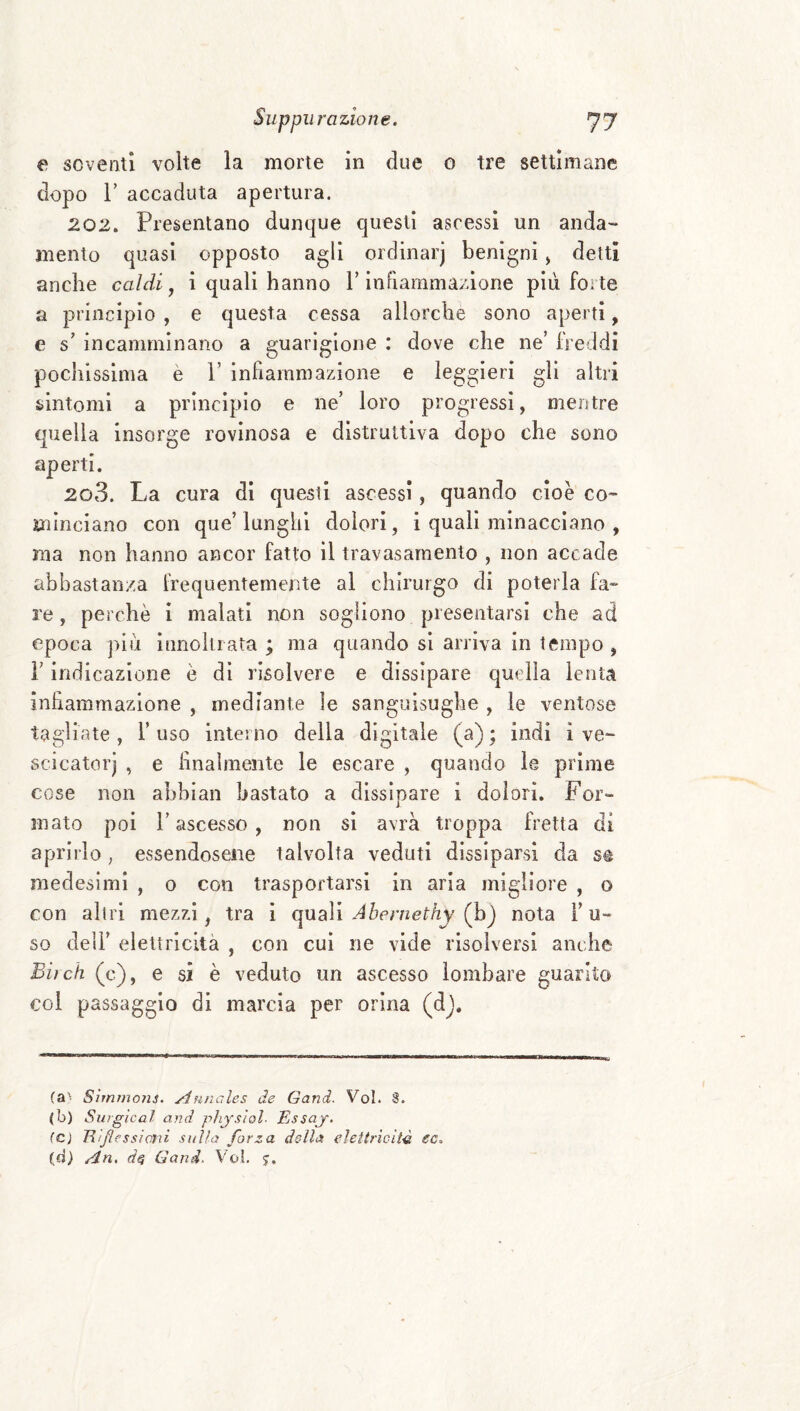 e soventi volte la morte in due o tre settimane dopo r accaduta apertura. 202. Presentano dunque questi ascessi un anda¬ mento quasi opposto agli ordinar) benigni j detti anche caldi ^ i quali hanno T inFiarnmazione più forte a principio , e questa cessa allorché sono aperti, e s' incamminano a guarigione : dove che ne’ freddi pochissima è 1’ infiammazione e leggieri gli altri sintomi a principio e ne’ loro progressi, mentre cpiella insorge rovinosa e distruttiva dopo che sono aperti. 203. La cura di questi ascessi, quando cioè co¬ minciano con que’lunghi dolori, i quali minacciano , ma non hanno ancor fatto il travasarnento , non accade abbastanza frequentemente al chirurgo di poterla fa¬ re , perchè i malati non sogliono presentarsi che ad epoca più innokiata ; ma quando si arriva in tempo , r indicazione è dì risolvere e dissipare quella lenta inhammazlone , mediante le sanguisughe , le ventose tagliate, l’uso interno della digitale (a); indi ì ve- scicatorj , e hnalmente le escare , quando le prime cose non ahhian bastato a dissipare i dolori. For¬ mato poi l’ascesso, non si avrà troppa fretta di aprirlo, essendosene talvolta veduti dissiparsi da se medesimi , o con trasportarsi in aria migliore , o con allri mezzi, tra i quali Abernethy (h^ nota l’u¬ so deli’ elettricità , con cui ne vide risolversi anche Biìch (c), e si è veduto un ascesso lombare guarito coi passaggio di marcia per orina (dj. (a'^ Simrnojij, Auncdes de Gand. Voi. 8. (b) Surgìcal and pìijslol. Essaj. (Cì TUflessìmi sulla forza dc-lìa elettricità ec. (d) An. Gand. Voi. $,
