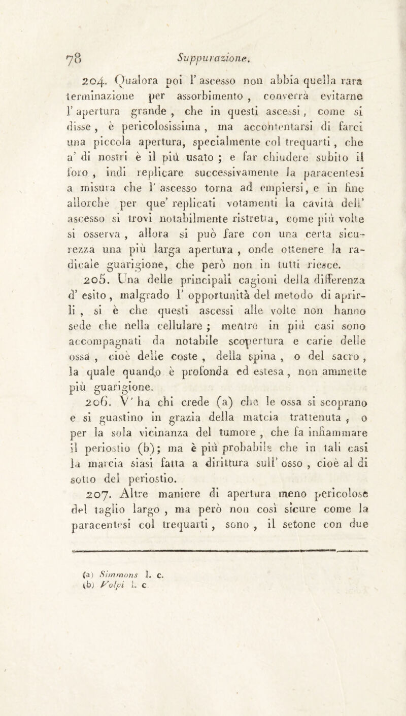 204. Qualora poi V ascesso non abbia quella rara terminazione per assorbimento , converrà evitarne r apertura grande , che in questi ascessi, come si disse , è pericolosissima , ma accontentarsi di farci una piccola apertura, specialmente col trequarti , che a’ di nostri è il più usato ; e far chiudere subito il foro , indi replicare successivamente la paraceli!esi a misura che 1' ascesso torna ad empiersi, e in fine alìorcbe per que’ replicati votarnenti la cavita deli’ ascesso si trovi notabilmente ristretta, come più volte si osserva , allora si può lare con una certa sicu¬ rezza una più larga apertala , onde ottenere la ra¬ dicale guarigione, che però non in tutti riesce. 205. Liia delle principali cagioni della differenza d’ esito , malgrado Y opportunità del metodo di aprir¬ li , si è che questi ascessi alle volle non hanno sede che nella cellulare ; mentre in più casi sono accompagnati da notabile scopertura e carde delie ossa , cioè delle coste , delia spina , o del sacro , la quale quanefo è profonda ed estesa, non ammette più guarigione. 206. V' ha chi crede fa) che le ossa si scoprano e si guastino in grazia della mateia trattenuta , o per la soia vicinanza del tumore , che fa inhammare il periostio (b) ; ma è più probabìlg che in tali casi la marcia siasi fatta a dirittura sull’osso, cioè al di sotto del pei’iostio. 207. Altre maniere di apertura meno pericolose dt! taglio largo , ma però non così sicure come la paracentcsi col trequaiti , sono , il setone con due (a) Sìtnmons I. c. Vb; yolpi 1. C
