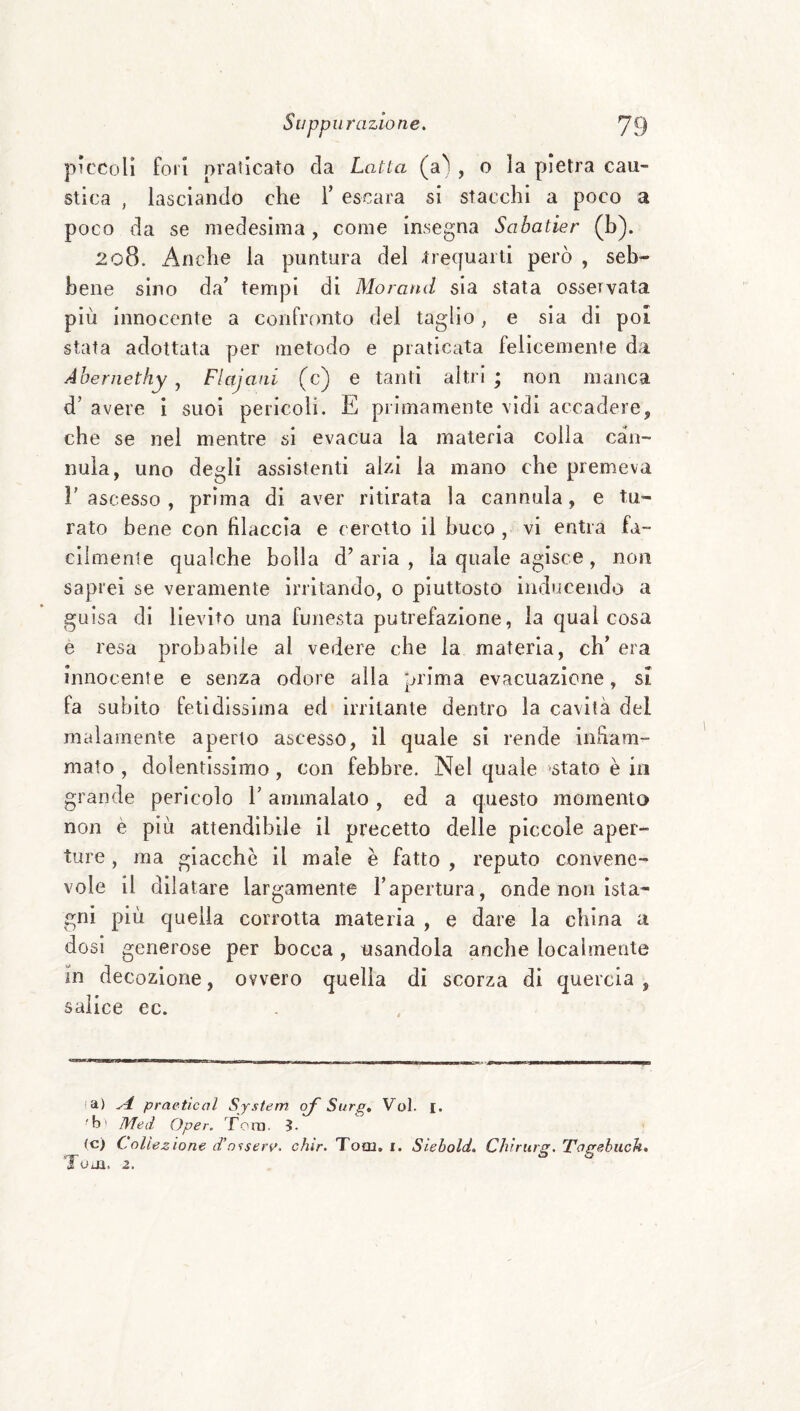 piccoli fori praticato da Latta (a'' , o la pietra cau¬ stica , lasciando che T escara si stacchi a poco a poco da se medesima, come insegna Sahatier (b). 208. Anche la puntura del trequarti però , seb¬ bene sino da’ tempi di Morand sia stata osservata più innocente a confronto del taglio, e sia di poi stata adottata per metodo e praticata felicemente da Abernethy , Fktjani (c) e tanti altri ; non manca d’ avere i suoi pericoli. E primamente vidi accadere, che se nei mentre si evacua la materia colla can¬ nula, uno degli assistenti alzi la mano che premeva l’ascesso, prima di aver ritirata la cannula, e tu¬ rato bene con filaccia e cerotto il buco , vi entra fa- cìlmenle qualche bolla d’aria, la quale agisce, non saprei se veramente irritando, o piuttosto inducendo a guisa di lievito una funesta putrefazione, la qual cosa e resa probabile al vedere che la materia, eh’ era innocente e senza odore alla prima evacuazione, si fa subito fetidissima ed irritante dentro la cavità del malamente aperto ascesso, il quale si rende infiam¬ mato , dolentissimo, con febbre. Nel quale stato è in grande pericolo l’ammalato, ed a questo momento non è più attendibile il precetto delle piccole aper¬ ture , ma giacche il male è fatto , reputo convene¬ vole il dilatare largamente l’apertura, onde non Ista- gni più quella corrotta materia , e dare la china a dosi generose per bocca, usandola anche localmente in decozione, ovvero quella di scorza di quercia, salice ec. la) ^ praeticol System erf Surg. Voi. i. ■b' Med Oper. Tona. 5. (c) Collezione d'o’iserv. chir. Tool, i. Siebold, Chiriirg, Tagehuch, LolU, z.