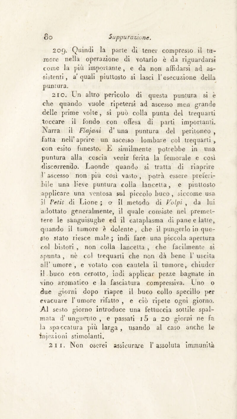 209. Quindi la parie di tener compresso il to- more nella operazione di votarlo è da riguardarsi come la più importante, e da non affidarsi ad as¬ sistenti, a’quali piuttosto si lasci T esecuzione delia puntura. 2 10. Un altro pericolo di questa puntura si è che quando vuole ripetersi ad ascesso men grande delle prime volte, si può colla punta del trequarti toccare il fondo con offesa di parti importanti. Narra 11 Flajani d’ una puntura del peritoneo , fatta nell’ aprire un ascesso lombare col trequarti , con esito funesto. E similmente potrebbe in una. puntura alla coscia venir ferita la femorale e così discorrendo. Laonde quando si tratta di riaprire l’ascesso non piu così vasto, potrà essere preferi¬ bile una lieve puntura colla lancetta, e piuttosto applicare una ventosa sui piccolo buco , siccome usa il Petit di Lione ; o il metodo di Volpi , da lui adottato generalmente, il quale consiste nel premet¬ tere le sanguisughe ed il cataplasma di pane e latte, quando il tumore à dolente, che il pungerlo in que¬ sto stato riesce male ; indi fare una piccola apertura col bistori , non colla lancetta , che facilmente si spunta, nè coi trequarti che non dà bene 1’ uscita air umore , e votato con cautela il tumore, chiuder il. buco con cerotto, indi applicar pezze bagnate in vino aromatico e la fasciatura compressiva. Uno o due giorni dopo riapre il buco collo specillo per evacuare T umore rifatto , e ciò ripete ogni giorno. Al sesto giorno introduce una fettuccia sottile spal¬ mata d’ unguetìto , e passati 15 a 20 giorni ne fa la spaccatura più larga , usando al caso anche le injezioni stimolanti, 2 II. Non oserei assìcurai'e l’assoluta Immunità