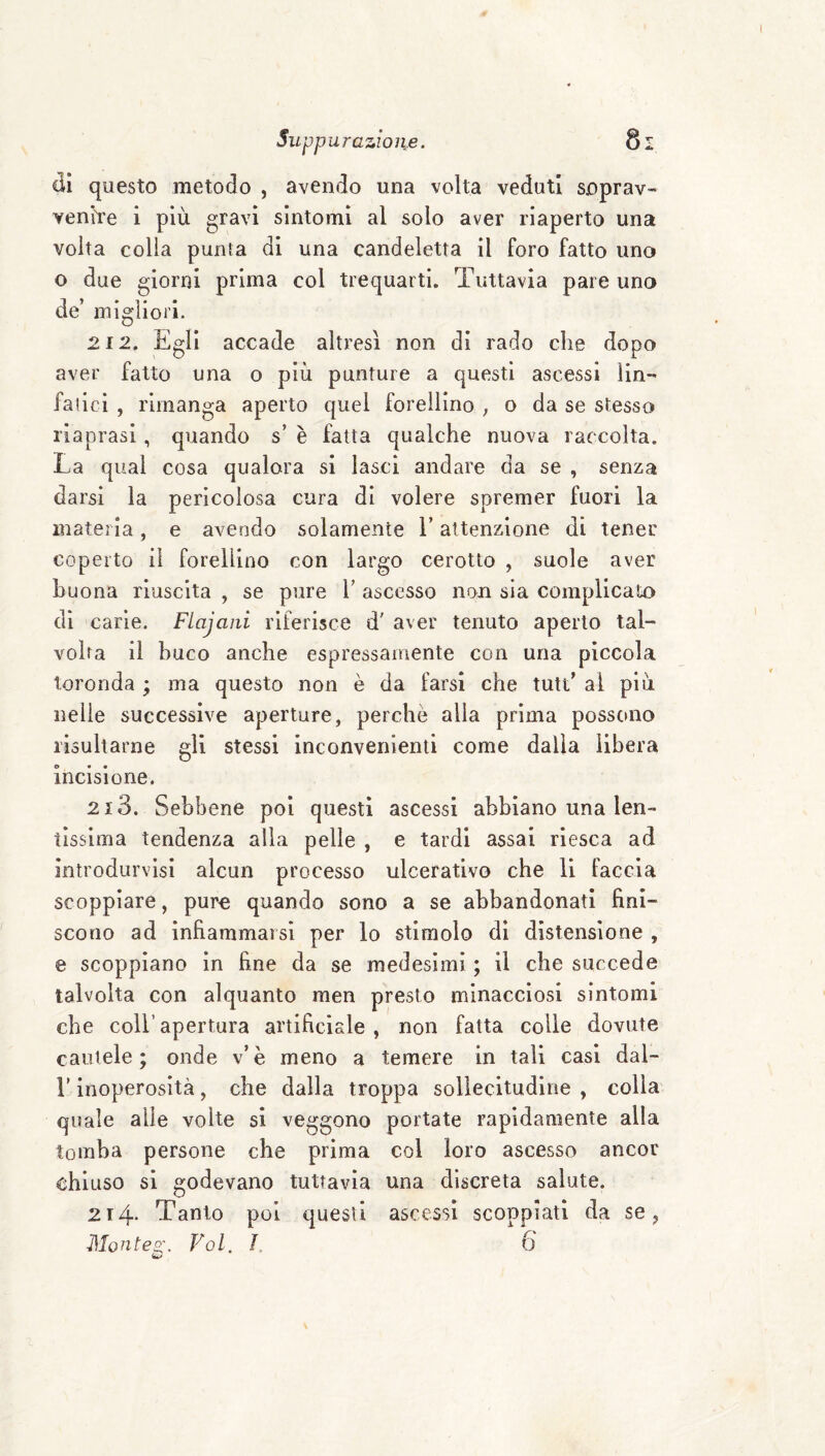 di questo metodo , avendo una volta veduti soprav- yenìYe i più gravi sintomi al solo aver riaperto una volta colia punta di una candeletta il foro fatto uno o due giorni prima col trequarti. Tuttavia pare uno de’ migliori. 212. Egli accade altresì non di rado che dopo aver fatto una o più punture a questi ascessi lin- fatici , rimanga aperto quel forellino ; o da se stesso riaprasi, quando s’ è fatta qualche nuova raccolta. La qual cosa qualora si lasci andare da se , senza darsi la pericolosa cura di volere spremer fuori la materia, e avendo solamente l’attenzione di tener coperto il forellino con largo cerotto , suole aver buona riuscita , se pure V ascesso non sia complicalo di carie. Flajani riferisce d' aver tenuto aperto tal¬ volta il buco anche espressamente con una piccola toronda ; ma questo non è da farsi che tutt’ al più nelle successive aperture, perchè alla prima possono risultarne gli stessi inconvenienti come dalla libera incisione. 213. Sebbene poi questi ascessi abbiano una len¬ tissima tendenza alla pelle , e tardi assai riesca ad introdurvisi alcun processo ulcerativo che li faccia scoppiare, pure quando sono a se abbandonati fini¬ scono ad infiammarsi per lo stimolo di distensione , e scoppiano in fine da se medesimi ; il che succede talvolta con alquanto men presto minacciosi sintomi che coir apertura artificiale, non fatta colle dovute cautele; onde v’è meno a temere in tali casi dal- r inoperosità, che dalla troppa sollecitudine , colla quale alle volte si veggono portate rapidamente alla tomba persone che prima col loro ascesso ancor chiuso si godevano tuttavia una discreta salute. 214* Tanto poi questi ascessi scoppiati da se, Monteo\ Voi. J. 6