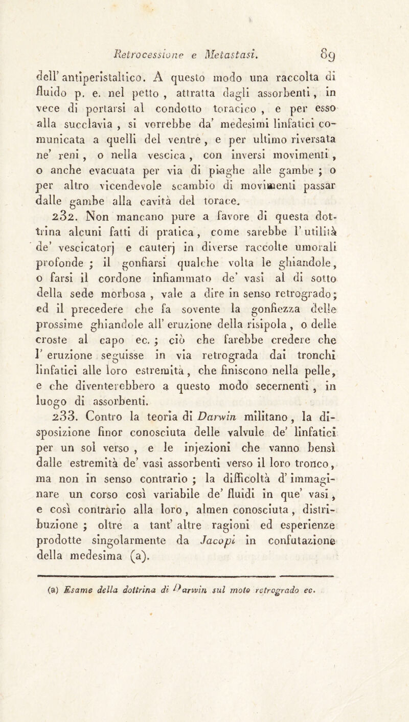 deir antiperistaltico. A questo modo una raccolta di fluido p. e. nel petto , attratta dagìi assorbenti, in vece di portarsi al condotto toracico , e per esso alla succlavia , si vorrebbe da’ medesimi linfatici co¬ municata a quelli del ventre , e per ultimo riversata ne’ reni , o nella vescica , con inversi movimenti , o anche evacuata per via di piaghe alle gambe ; o per altro vicendevole scambio di moviuaenli passar dalle gambe alla cavità del torace. 282. Non mancano pure a favore di questa dot¬ trina alcuni fatti di pratica, come sarebbe V utilità de’ vescicatorj e cauterj in diverse raccolte umorali profonde ; il gonfiarsi qualche volta le ghiandole, o farsi il cordone infiammato de’ vasi al di sotto della sede morbosa , vale a dire in senso retrogrado; ed il precedere che fa sovente la gonfiezza delle prossime ghiandole all’ eruzione della risipola , 0 delle croste al capo ec. ; ciò che farebbe credere che r eruzione seguisse in via retrograda dai tronchi linfatici alle loro estremità, che finiscono nella pelle, e che diventerebbero a questo modo secernentì, in luogo di assorbenti. 288. Contro la teoria di Darwin militano, la di¬ sposizione finor conosciuta delle valvule de’ linfatici per un sol verso , e le injezioni che vanno bensì dalle estremità de’ vasi assorbenti verso il loro tronco, ma non in senso contrarlo ; la difficoltà d’immagi¬ nare un corso così variabile de’ fluidi in que’ vasi ^ e così contrarlo alla loro, almen conosciuta, distri¬ buzione ; oltre a tant’ altre ragioni ed esperienze prodotte singolarmente da Jacopl In confutazione della medesima (a). (a) Esame della dottrina di Da^vaìn sul mote retrogrado ee.