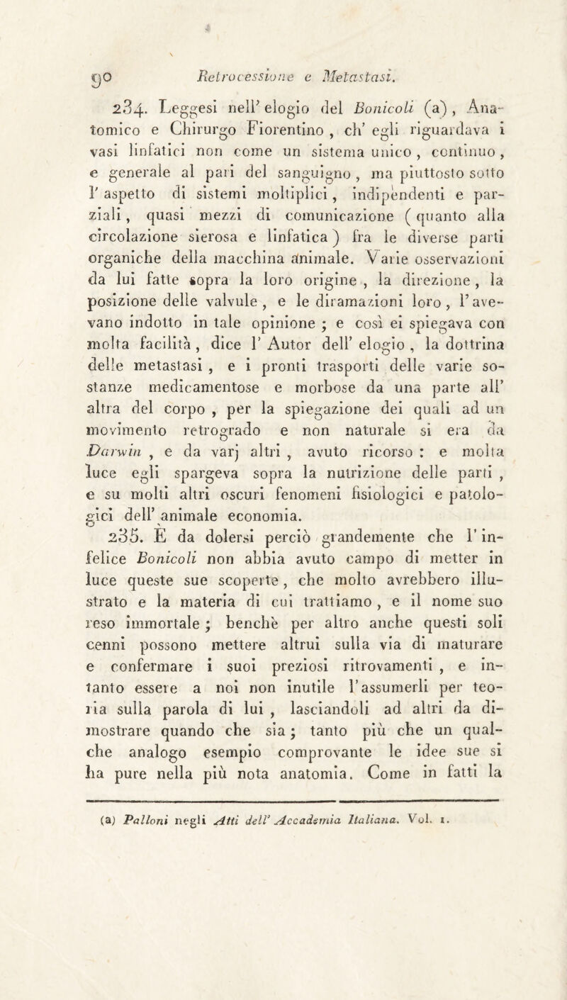 KJO 284. Leggasi nell^ elogio del Bonicoli (a) , Ana¬ tomico e Chirurgo Fiorentino , di’ egli riguardava i vasi linfatici non come un sistema unico , contìnuo , e generale al pari del sanguigno , ma piuttosto sotto r aspetto di sistemi moltipllci, indipendenti e par¬ ziali , quasi mezzi di comunicazione ( quanto alla circolazione sierosa e linfatica) fra le diverse parti organiche della macchina alnlmale. V arie osservazioni da lui fatte «opra la loro origine , la direzione , la posizione delle valvule , e le diramazioni loro, Fave- vano indotto in tale opinione ; e cosi el spiegava con molta facilità , dice 1’ Autor dell’ elogio , la dottrina delie metastasi , e i pronti trasporti delle varie so¬ stanze medicamentose e morbose da una parte all’ altra del corpo , per la spiegazione del quali ad un movimento retrogrado e non naturale si era da Darwin , e da varj altri , avuto ricorso : e molta luce egli spargeva sopra la nutrizione delle parti , e su molti altri oscuri fenomeni fìsiologicl e patoio- a'ici deir animale economia. O 235. E da dolersi perciò giandemente che l’in¬ felice Bonicoli non abbia avuto campo di metter In luce queste sue scoperte, che molto avrebbero illu¬ strato e la materia dì cui trattiamo , e il nome suo reso immortale ; benché per altro anche questi soli cenni possono mettere altrui sulla via di maturare e confermare i suoi preziosi ritrovamenti , e in¬ tanto essere a noi non inutile l’assumerli per teo¬ ria sulla parola di lui , lasciandoli ad altri da di¬ mostrare quando che sia ; tanto più che un qual¬ che analogo esemplo comprovante le idee sue si ha pure nella più nota anatomia. Come in fatti la