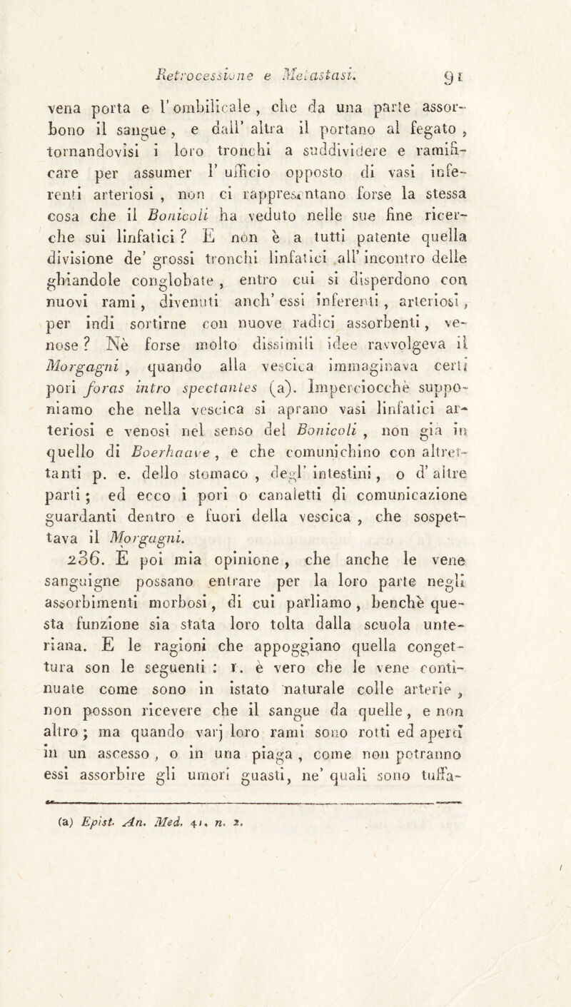 Retrocessione e Mei astasi, 9?, vena porta e V orabilicaìe , che da una parie assor¬ bono il sangue, e dall’ altra il portano al fegato , tornandovìsi i loro tronchi a suddividere e ramih- care per assumer F uiTicio opposto di vasi infe¬ renti arteriosi , non ci rappresentano forse la stessa cosa che il Bonicoli ha veduto nelle sue fine ricer¬ che sui linfatici ? E non è a tutti patente quella divisione de’ crossi tronchi linfatici all’ incontro delie o ghiandole conglobate , entro cui si disperdono eoa nuovi rami, divenuti anch’ essi inferenti , arteriosi, per indi sortirne con nuove radici assorbenti, ve¬ nose ? Nè forse mollo dissimili idee ravvolgeva il Morgagni , quando alla vescica iminagiiìava certi pori foras intra spectantes (a), imperciocché suppo¬ niamo che nella vescica si aprano vasi linfatici ar¬ teriosi e venosi nel senso dei Bonicoli , non già in quello di Boerhaave , e che comunichino con altret¬ tanti p. e. dello stomaco , degl’ intestini, o d’ altre parti ; ed ecco 1 pori o canaletti di comunicazione guardanti dentro e fuori della vescica , che sospet¬ tava il Morgagni. 236. E poi mia opinione, che anche le vene sanguigne possano entrare per la loro parte negli assorbimenti morbosi, di cui parliamo , benché que¬ sta funzione sia stata loro tolta dalla scuola unte- ri ana. E le ragioni che appoggiano quella conget¬ tura son le seguenti : r. è vero che le vene conti¬ nuale come sono in Istato naturale colle arterie ^ non posson ricevere che il sangue da quelle, e non altro ; ma quando varj loro rami sono rotti ed aperd in un ascesso , o in una piaga , come non potranno essi assorbire gli umori guasti, ne’ quali sono tuffa¬ la) Epist An. Med, 4j. n.