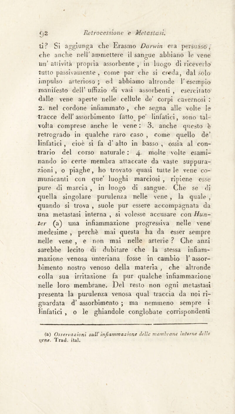 ti? Si a^^giunga che Erasmo Darwin era persuaso, che anche neìì' ammettere il sansone abbiano le vene un’ atìività propiia assorbente , in luogo di riceveiio tutto passivamente , come par che si creda, dal solo impulso arterioso ; ed abbiamo altronde V esempio manifesto dell’ uffizio di vasi assorbenti , esercitato dalle vene aperte nelle cellule de’ corpi cavernosi : 2. nel cordone inhammato , che segna alle volte le tracce dell’ assorbimento fatto^ pe' linfatici, sono tal¬ volta comprese anche le vene : 3. anche questo h retrogrado in qualche raro caso , come quello de’ linfatici , cioè si fa d’ alto in basso , ossia al con- trario del corso naturale ; 4. molte volte esami¬ nando io certe membra attaccate da vaste suppura¬ zioni , 0 piaghe, ho trovato quasi tutte le vene co¬ municanti con que’ luoghi marciosi , ripiene esse pure di marcia , in luogo di sangue. Che se di quella singolare purulenza nelle vene , la quale , quando si trova , suole pur essere accompagnata da una metastasi interna , si volesse accusare con Hun- ter (a) una infiammazione progressiva nelle vene medesime , perchè mai questa ha da esser sempre nelle vene , e non mai nelle arterie ? Che anzi sarebbe lecito di dubitare che la stessa infiam¬ mazione venosa unteriana fosse in cambio V assor¬ bimento nostro venoso della materia , che altronde colla sua irritazione fa pur qualche infiammazione nelle loro membrane. Del resto non ogni metastasi presenta la purulenza venosa qual traccia da noi ri¬ guardata d’ assorbimento ; ma nemmeno sempre i linfatici , 0 le ghiandole conglobate corrispondenti (a) Osseri>azioni sull' infiammazione delle memhrane interne delle i{enr. Trad, ital.