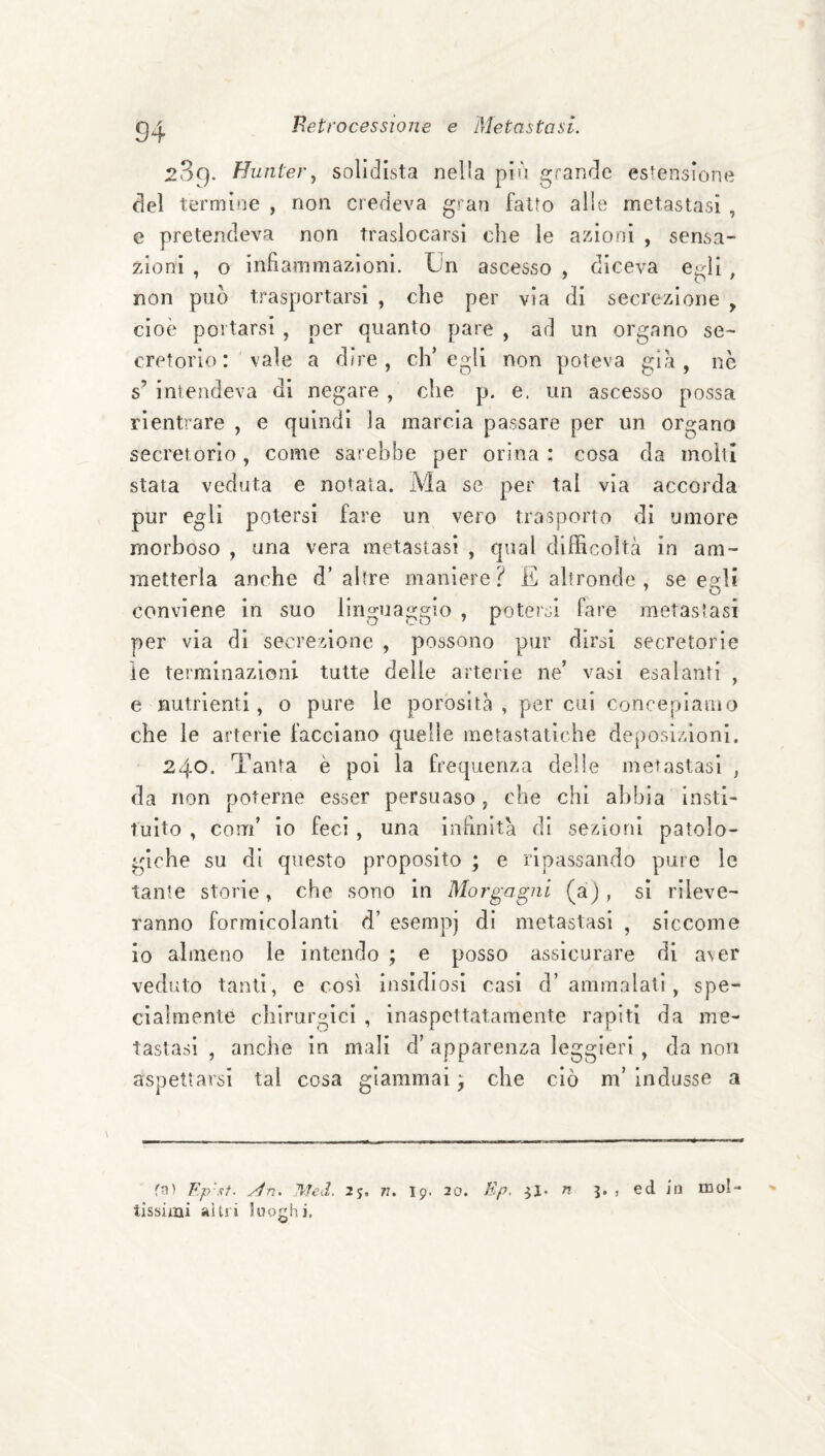 2S9. Huiiter, solidista nella pld grande estensione del termine , non credeva g»'an fatto alle metastasi , e pretendeva non traslocarsi che le azioni , sensa¬ zioni , o infiammazioni. Un ascesso , diceva egli , non può trasportarsi , che per vìa di secrezione ^ cioè portarsi , per quanto pare , ad un organo se¬ cretorio vale a dire, ch’egli non poteva gi't, nè s’ iniendeva di negare , che p. e. un ascesso possa rientrare , e quindi la marcia passare per un organo secret orio, come sarebbe per orina : cosa da moìtì stata veduta e notata. Ma se per tal via accorda pur egli potersi fare un vero trasporto di umore morboso , una vera metastasi , qual difficoltà in am¬ metterla anche d’altre maniere? E altronde , se egli conviene in suo linguaggio , potersi fare metastasi per via di secrezione , possono pur dirsi secretorie ìe terminazioni tutte delle arterie ne’ vasi esalanti , e nutrienti, o pure le porosità, per cui concepiamo che le arterie facciano quelle metastatiche deposi/Zioui. 240. Tanta è poi la frequenza delle metastasi , da non poterne esser persuaso, che chi abbia insti' tuito , coiti’ io feci, una infinità di sezioni patolo¬ giche su di questo proposito ; e ripassando pure le tante storie, che sono in Morgagni (a) , si rileve¬ ranno formicolanti d’ esempj di metastasi , siccome io almeno le intendo ; e posso assicurare di aver veduto tanti, e così insidiosi casi d’ammalati, spe¬ cialmente chirurgici , inaspettatamente rapiti da me¬ tastasi , anche in mali d’apparenza leggieri, da non aspettarsi tal cosa giammai ; che ciò m’ indusse a fn) Fp'xf. yln. 'Med. 25, n, I9. 20. Ep. j ed- in mol- tissimi altri luoghi.
