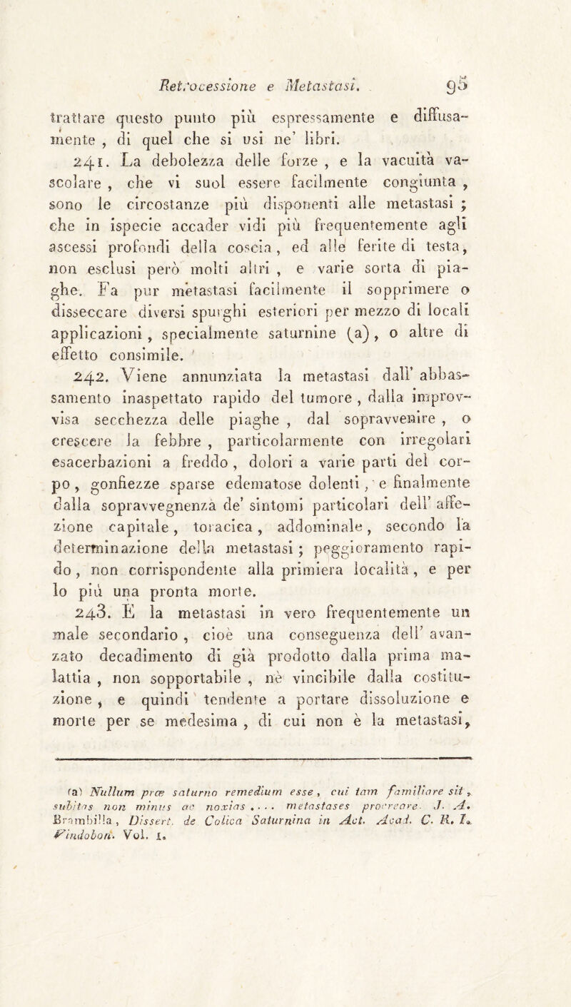 ( Retrocessione e Metastasi. . 95 diffusa*- trattare questo punto piu espressamente e mente , di quel che si usi ne’ libri. 241. La debolezza delle forze , e la vacuità va¬ scolare , che vi suol essere facilmente congiunta , sono le circostanze più disponenti alle metastasi ; che in ispecie accader vidi più frequentemente agli ascessi profondi della coscia, ed alle ferite di testa, non esclusi però molti altri , e varie sorta di pia¬ ghe. Fa pur metastasi facilmente il sopprimere o disseccare diversi spurghi esteriori per mezzo di locali applicazioni , specialmente saturnine (^a) , o altre di effetto consimile. ' 242. Viene annunziata la metastasi dall’ abbas¬ samento inaspettato rapido del tumore , dalla improv¬ visa secchezza delle piaghe , dal sopravvenire , o crescere la febbre , particolarmente con irregolari esacerbazioni a freddo , dolori a varie parti dei cor- po , gonfiezze sparse edematose dolenti, e finalmente dalla sopravvegnenza de’ sintomi particolari dell’ affe¬ zione capitale, toracica, addominale, secondo la determinazione della metastasi ; peggioramento rapi¬ do , non corrispondoite alla primiera località, e per lo più una pronta morte. 248. E la metastasi in vero frequentemente un male secondario , cioè una conseguenza dell’ avan¬ zato decadimento di già prodotto dalla prima ma¬ lattia , non sopportabile , nè vincihile dalla costitu¬ zione , e quindi tendente a portare dissoluzione e morte per se medesima , di cui non è la metastasi^ ra) TSfuUum prce saturno remedium esse , cui tam famiììare sit , suhìtos ìion mini.'s ero noxìas . ■ • • metnsfases procreare■ J- A. ErrìrabiHa, Disseri, de Colica Saturnina in Mot. Acad. C- K, /«, i^imiohon. Voi. I, ✓