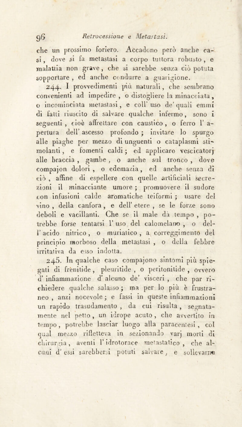 9S che un prossimo foriero. Accadono però anche ca¬ si, dove si fa metastasi a corpo tuttora robusto, e malattia non grave, che si sarebbe senza ciò potuta sopportare , ed anche condurre a guarigione. 244‘ ^ provvedimenti più naturali, che sembrano convenienti ad impedire , o distogliere la minacciata, o incominciata metastasi, e coll’ uso de’ quali emini di fatti riuscito di salvare qualche infermo, sono 1 seguenti , cioè affrettare con caustico , o ferro 1’ a- pertura dell’ ascesso profondo ; invitare lo spurgo alle piaghe per mezzo di unguenti o cataplasmi sti^^ molanti, e fomenti caldi ; ed applicare vescicatorj alle braccia , gambe , o anche sul tronco , dove compajon dolori, o edemazia, ed anche senza dì ciò , affine di espellere con quelle artificiali secre¬ zioni il minacciante umore ; promuovere il sudore con infusioni calde aromatiche teiformi ; usare del vino , della canfora , e dell’ etere , se le forze sono deboli e vacillanti. Che se il male dà tempo , po¬ trebbe forse tentarsi Y uso del calomelano , o del- r acido nitrico, 0 muriatico , a correggimento del principio morboso della metastasi , o delia febbre irritativa da esso indotta. 245. In qualche caso compajono sintomi più spie¬ gati di frènitlde , pleuritide , o perltonitide , ovvero d’ infiammazione d’ alcuno de’ visceri , che par ri¬ chiedere qualche salasso ; ma per lo più è frustra¬ neo , anzi riocevole ; e fassi in queste infiammazioni un rapido trasudamento , da cui risulta, segnata- mente nel petto , un Idrope acuto, che avvertito in tempo , poti ebbe lasciar luogo alla paracenlesi , col qual mezzo rifletteva in sezionando varj morti di chirurgia, aventi l’idrotorace me^astatico , che al¬ cuni d’ essi sarebbersi potuti salvare, e sollevarne I