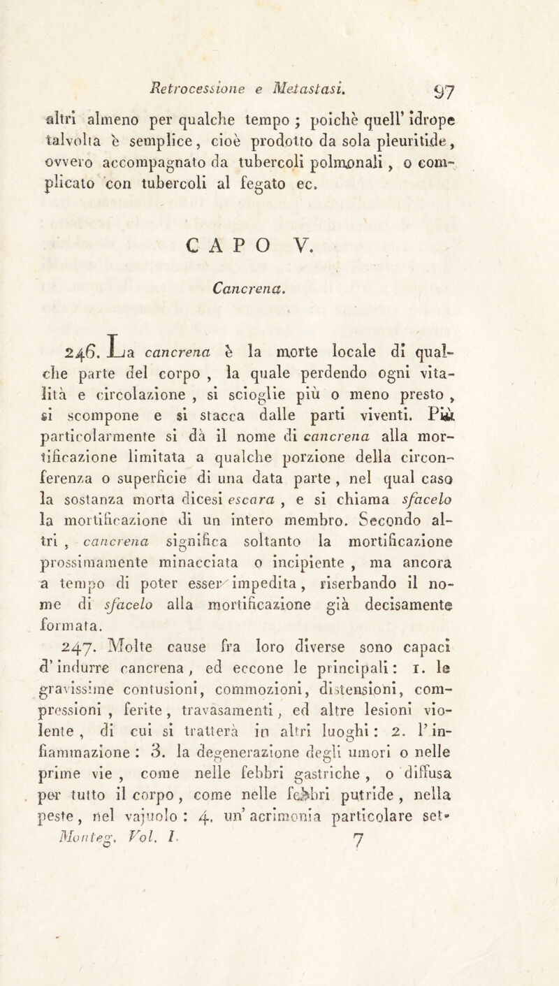 altri almeno per qualche tempo ; polche quell’ Idrope talvolta h semplice, cioè prodotto da sola pleurltlde, ovvero accompagnato da tubercoli polnu)nali, o com¬ plicato con tubercoli al fegato ec. CAPO V. Cancrena. 246. Ìj a cancrena h la morte locale di qual¬ che parte del corpo , la quale perdendo ogni vita¬ lità e circolazione , si scioglie più 0 meno presto , sì scompone e si stacca dalle parti viventi. Pi«. particolarmente si dà il nome di cancrena alla mor¬ tificazione limitata a qualche porzione della circon¬ ferenza o superficie di una data parte , nel qual caso la sostanza morta dicesi escara , e si chiama sfacelo la mortificazione di un intero membro. Secondo al¬ tri , cancrena significa soltanto la mortificazione prossimamente minacciala 0 Incipiente , ma ancora a tempo di poter esser/impedita, rlserbando il no¬ me di sfacelo alla mortificazione già decisamente formata. 247. Molte cause fra loro diverse sono capaci d’indurre cancrena^ ed eccone le principali: i. le gravissime contusioni, commozioni, distensioni, com¬ pressioni , ferite, travasamenti, ed altre lesioni vio¬ lente , di cui si tratterà in altri ìuo^bi : 2. Fin- fiammazione : 3. la degenerazione degli umori o nelle prime vie , come nelle febbri gastriche , 0 diffusa por tutto il corpo, come nelle feJ^ibrl putride , nella peste, nel vajuolo : 4- acrimonia particolare set* Moiiteg. Voi. 7