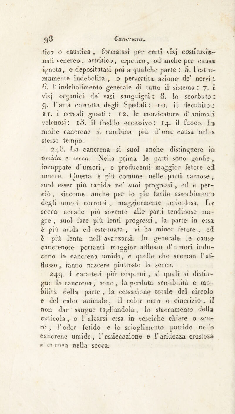tlca 0 caustica , formatasi per certi vlzj costituzi®- nali venereo, artritico, erpetico, od anche per causa ignota, e depositatasi poi a qualr.he parte : 5. l’estre- mamente indebolita , o pervertita azione de’ nervi a (). i' indebolimento generale di tutto il sistema : 7. i vizj organici de’ vasi sanguigni : 8. lo scorbuto : 9. r aria corrotta degli Spedali: io. il decubito; II. i cereali guasti: 12. le morsicature d’animali O velenosi: i3. il freddo eccessivo: 14* il fuoco. Iru molte cancrene sì combina più d’uaa causa nello stesso tempo. 248. La cancrena sì suol anche distinguere ia iiniida e secca. Nella ptlrna le parti sono gonfie, inzuppate d’umori, e producenti maggior fetore ed umore. Questa è più comune nelle parti, carnose ,, suol esser più rapida ne’ suoi progressi, ed e per¬ ciò , siccome anche per lo piu facile assorbimentO' degli umori corrotti , maggiormente pericolosa. La secca accade più sovente alle parti tendinose ma¬ gre , suol fare più lenti progressi , la parte in essa è più arida ed estenuata , vi ha minor fetore , ed è più lenta nell' avanzarsi. In generale le cause cancrenose portanti maggior afflusso d' umori indu¬ cono la cancrena umida, e quelle che scemai! l’af¬ flusso ^ fanno nascere piuttosto la secca-. 249. J caratteri più cospicui , a’ quali sì distin¬ gue la cancrena, sono , la perduta sensibilità e mo¬ bilità delia parte , la cessazione totale del circola e del calor animale, il color nero 0 cinerizio , il non dar sangue tagliandola, Io staecamento della cuticola , o r alzarsi essa in vesciche chiare 0 scu¬ re , r odor fetido e Io scioglimento putrido nello cancrene umide, l’essiccazione e i’aridezza crostosa t. crrnpa nella secca.