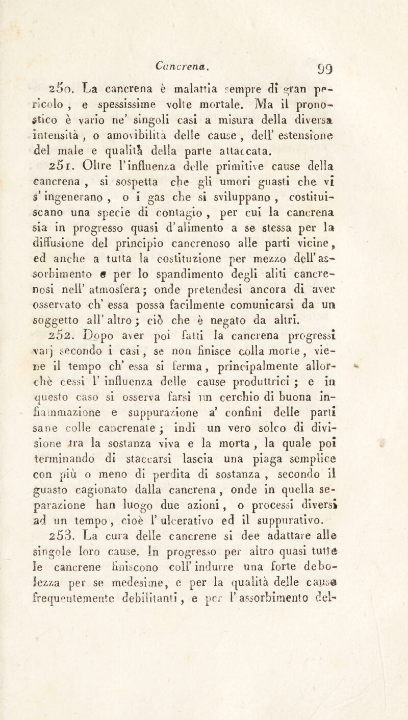 250. La cancrena è malattia sempre di t^ran pe¬ ricolo , e spessissime volte mortale. Ma il prono¬ stico è vario ne’ singoli casi a misura della diversa intensità , o amovibilità delle cause , dell’ estensione del male e qualità della parie attaccata. 251. Oltre rinfluenza delle primitive cause della cancrena , si sospetta che gli umori guasti che vi s’ingenerano , o i gas che si sviluppano , costitui¬ scano una specie di contagio , per cui la cancrena sia in progresso quasi d’alimento a se stessa per la diffusione del principio cancrenoso alle parti vicine ^ ed anche a tutta la costìtuz-ione per mezzo dell’as¬ sorbimento « per io spandimento degli aliti cancre¬ nosi nell’ atmosfera; onde pretendesi ancora di aver osservato eh’ essa possa facilmente comunicarsi da un soggetto ali’ altro ; ciò che è negato da altri. 252. Dopo aver poi fatti la cancrena progressi varj secondo i casi, se non finisce colla morie, vie¬ ne il tempo eh’ essa si ferma, principalmente allor¬ ché cessi r influenza delle cause produttrici ; e in questo caso si osserva farsi nn cerchio di buona in¬ fiammazione e suppurazione a’ confini delle parti sane colle cancrenale ; indi un vero solco di divi¬ sione tra la sostanza viva e la morta , la quale poi terminando di staccarsi lascia una plaga semplice con più o meno di perdita di sostanza , secondo il guasto cagionato dalla cancrena , onde in quella se¬ parazione han luogo due azioni, o processi diversi ad un tempo, cioè 1’ulcerativo ed il suppurativo. 2 53. La cura delle cancrene si dee adattare alle singole loro cause, in progresso per altro quasi tutt® le cancrene finiscono coll’indurre una forte debo¬ lezza per se medesime, e per la qualità delle causs frequeutemente debilitanti, e per ì’ assorbimento deL