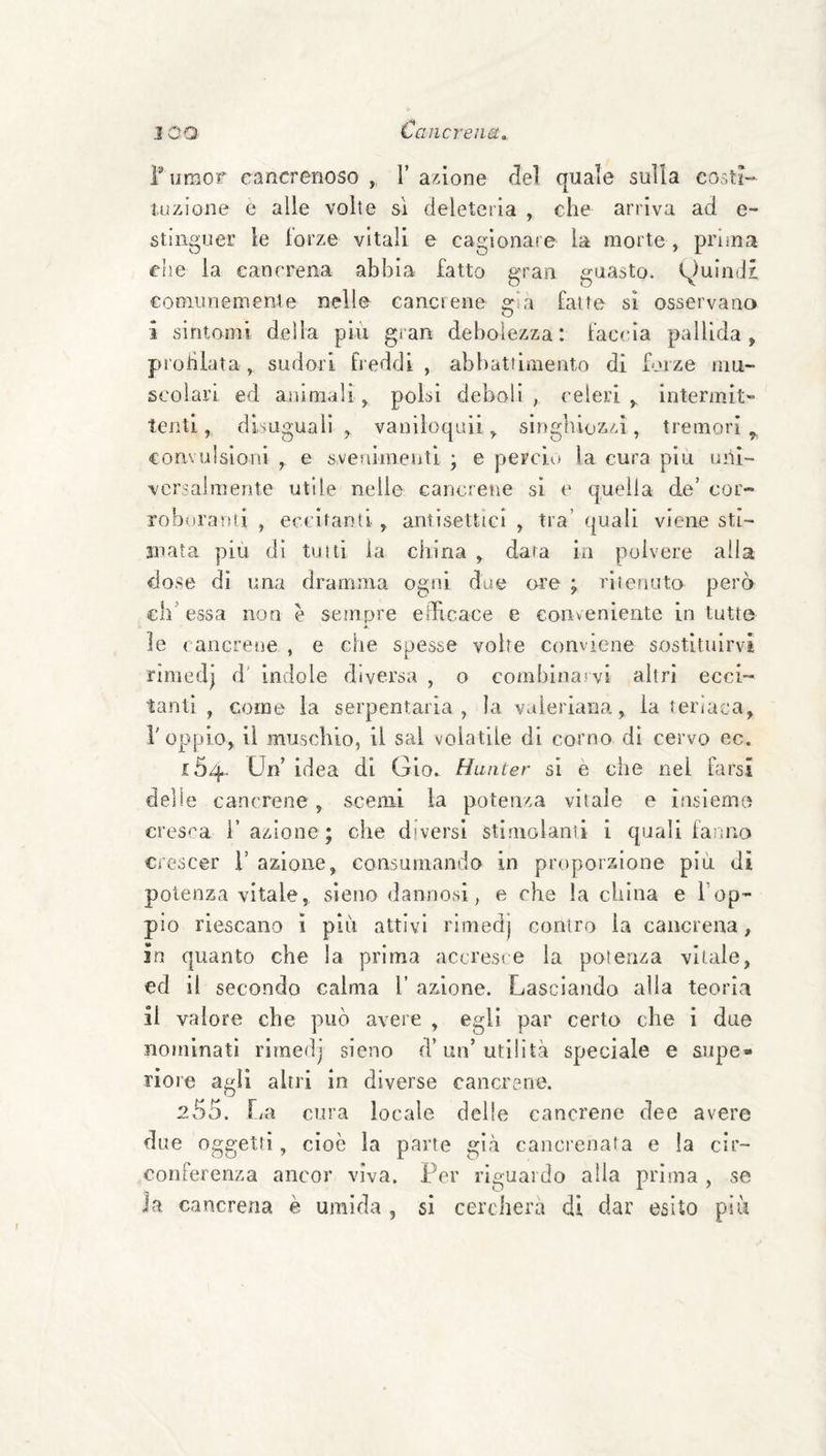 Tumor cancrenoso , T anione del quale sulla costi¬ tuzione e alle volte si deleteria , che arriva ad e- stinguer le forze vitali e cagionare la morte , prima che la cancrena abbia fatto gran guasto. f)uin(i£ cooiiinemente nelle cancrene gìa fatte si osservano i sintomi della piu gran debolezza: faccia pallida, prohlata, sudori fi eddi , abbattimento di forze mu¬ scolari ed animali, polsi deboli, celeri, intermit” tenti, disuguali, vaniìoquii, singhiozzi, tremori, convulsioni , e svenimenti ; e perciu la cura piu uni¬ versalmente utile nelle cancrene si e quella de’ cor- robnranii , eccitanti, antisettici , tra’ quali viene sti¬ mata più dì tulli la china , dara io polvere alla dose dì una dramma ogni due ore ; ritenuto però eh’essa non è sempre edìcace e conveniente in tutte « le cancrene , e che spesse volte conviene sostituirvi rimedj d' indole diversa , o combinarvi altri ecci¬ tanti , come la serpentaria , la valeriana, la teriaca, r oppio, li muschio, il sai volatile di corno dì cervo ec. 154. Un’ idea di Gio. Hunter sì e che nel farsi delle cancrene, scemi la potenza vitale e ifisieme cresca l’azione; che diversi stimolami i quali fanno crescer i’ azione, coasumando in proporzione più di potenza vitale, sieno dannosi, e che la china e Top- pio riescano i più attivi rimedj contro la cancrena, in quanto che la prima accresre la potenza vitale, ed il secondo calma T azione. Lasciando alla teoria il valore che può avere , egli par certo che i due nominati rimedj sieno d’un’utilità speciale e supe¬ riore agli altri in diverse cancrene. 255. fm cura locale delle cancrene dee avere due oggetti, cioè la parte già cancrenata e la cir¬ conferenza ancor viva. Per riguardo alla prima , se Ja cancrena è umida , si cercherà di dar esito più
