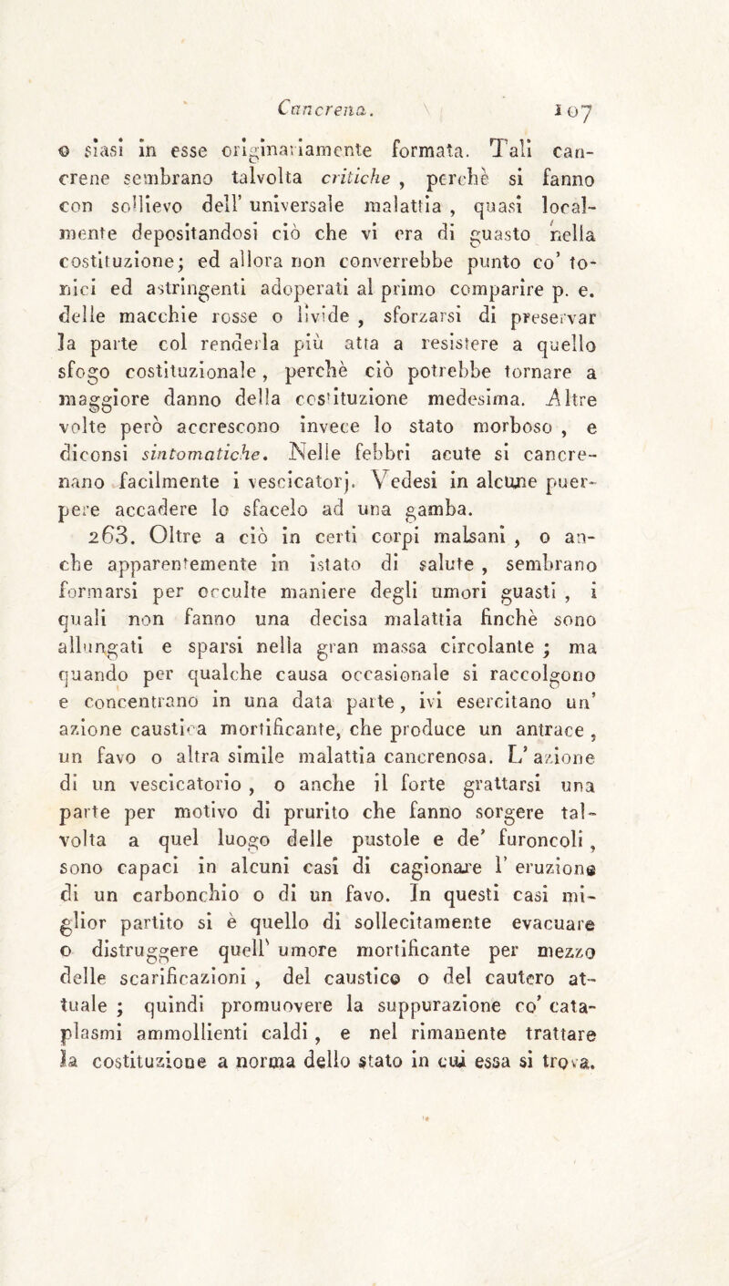 Ì07 o v^^iasi In esse originariamente formata. Tali can¬ crene sembrano talvolta critiche , perehè si fanno con sollievo dell’ universale malattia , quasi local¬ mente depositandosi ciò che vi era di guasto nella costituzione; ed allora non converrebbe punto co’ to¬ nici ed astringenti adoperati al primo comparire p. e. delie macchie rosse o livide , sforzarsi di preservar la parte col renderla più atta a resistere a quello sfogo costituzionale, perchè ciò potrebbe tornare a maggiore danno della cesùtuzìone medesima, i^ltre volte però accrescono invece lo stato morboso , e diconsi sintomatiche» Nelle febbri acute si cancre¬ nano facilmente i vesclcatorj. Vedesi in alcune puer¬ pere accadere lo sfacelo ad una gamba. 263. Oltre a ciò in certi corpi malsani , o an¬ che apparentemente in istato di salute , sembrano formarsi per occulte maniere degli umori guasti , i quali non fanno una decìsa malattia finche sono allungati e sparsi nella gran massa circolante ; ma quando per qualche causa occasionale si raccolgono e concentrano in una data parte, ivi esercitano un’ azione causila a mortificante, che produce un antrace , un favo o altra simile malattia cancrenosa. L’azione di un vescicatorio , o anche il forte grattarsi una parte per motivo dì prurito che fanno sorgere tal¬ volta a quel luogo delle pustole e de’ furoncoli, sono capaci in alcuni casi di cagionarle 1’ eruzioni® di un carbonchio o di un favo. In questi casi mi¬ glior partito si è quello di sollecitamente evacuare o distruggere quell' umore mortificante per mezzo delle scarificazioni , del caustico o del cautero at¬ tuale ; quindi promuovere la suppurazione co’ cata¬ plasmi ammollienti caldi, e nel rimanente trattare la costituzione a norma dello stato in cui essa si trova.