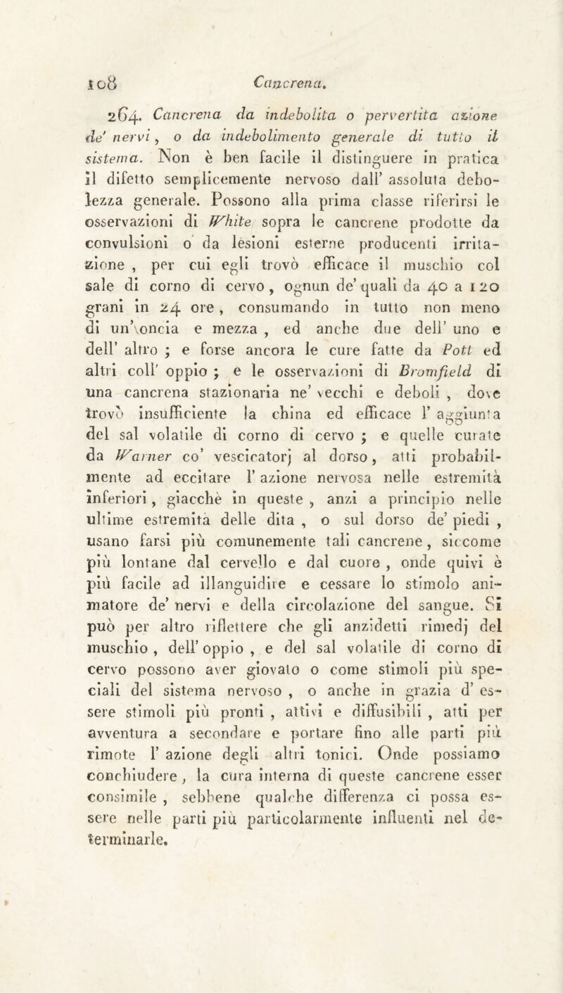 2G4* Cancrena da indebolita o pervertita azione ile'nervi y o da indebolimento generale di tutto il sistema. Non è ben facile il distinguere in pratica 11 difetto semplicemente nervoso dall’ assoluta debo¬ lezza generale. Possono alla prima classe riferirsi le osservazioni di fFhite sopra le cancrene prodotte da convulsioni 0 da lesioni esterne producenti irrita¬ zione , per cui egli trovò efficace il muschio col sale di corno di cervo, ognun de’quali da 40 a 120 grani in 24 ore, consumando in tutto non meno di un’voncia e mezza , ed anche due dell’ uno e dell’ altro ; e forse ancora le cure fatte da Pott ed altri coir oppio ; e le osservazioni di Bromfield dt una cancrena stazionaria ne’ vecchi e deboli , do\e trovò insufficiente la china ed efficace 1’ a^^iunta del sai volatile di corno di cervo ; e quelle curale da IFarner co’ vescicatorj al dorso, alti probabil¬ mente ad eccitare l’azione nervosa nelle estremità inferiori, giacché in queste , anzi a principio nelle ultime estremità delle dita , o sul dorso de’ piedi , usano farsi più comunemente tali cancrene, sic come più lontane dal cervello e dal cuore , onde quivi è pirì facile ad Illanguidire e cessare lo stimolo ani¬ matore de’ nei'vi e della circolazione del sangue. Si può per alti’o riflettere che gli anzidetti rlmedj del muschio , dell’ oppio , e del sai volatile di corno di cervo possono aver giovato o come stimoli più spe¬ ciali del sistema nervoso , o anche in grazia d’ es¬ sere stimoli più pronti , attivi e diffusibili , atti per avventura a secondare e portare fino alle parti più rimote 1’ azione degli altri tonici. Onde possiamo conchiudere, la cirra interna di queste cancrene esser consimile , sebbene qualche differenza ci possa es¬ sere nelle parti più particolarmente influenti nel de¬ terminarle.