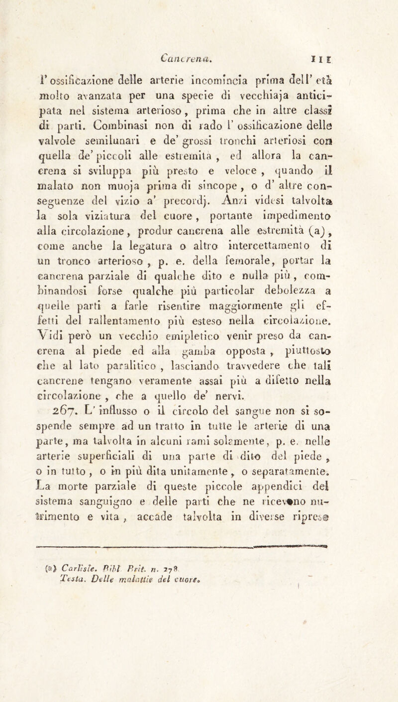 r ossificazione delle arterie incomincia prima dell’età molto avanzata per una specie di vecchiaja antici¬ pata nel sistema arterioso, prima che in altre classi di parti. Combinasi non di rado l’ ossiheazione delle valvole semilunari e de’ grossi tronchi arteriosi con quella de’ piccoli alle estremila , ed allora la can¬ crena si sviluppa più presto e veloce , quando il malato non muoja prima di sincope , o d’ altre con¬ seguenze del vizio a’ precordj. Anzi videsi talvolta la sola viziatura del cuore, portante impedimento alia circolazione, predar caiiGrena alle estremità (aj , come anche la legatura o altro intercettarnenio di un tronco arterioso , p. e. della femorale, portar la Gancrena parziale di qualche dito e nulla più , com¬ binandosi forse qualche più particolar debolezza a quelle parti a farle risentire maggiormente gli ef¬ fetti del rallentamento più esteso nella circolazione. \ Idi però un vecchio emipletico venir preso da can¬ crena al piede ed alla gamba opposta , piuttosto che al lato paralitico , lasciando trawedere che tali cancrene tengano veramente assai più a difetto nella eircolazione ^ che a quello de’ nervi. 267. L'influsso o il circolo del sangue non si so¬ spende sempre ad un tratto in tutte le arterie di una parte, ma talvolta in alcuni rami solcmenle, p. e. nelle arterie superficiali di una parte di dito dei piede ^ o in tutto , o in più dita unitamente ,, o separatamenle. La morte parziale di queste piccole appendici del sistema sanguigno e delle parti che ne ricevano nu¬ trimento e vita, accade talvolta in diverse riprese (a)' Carlisle. Hìhl Pr'it. n. 27fi Testa. Delle malattie del cuore»