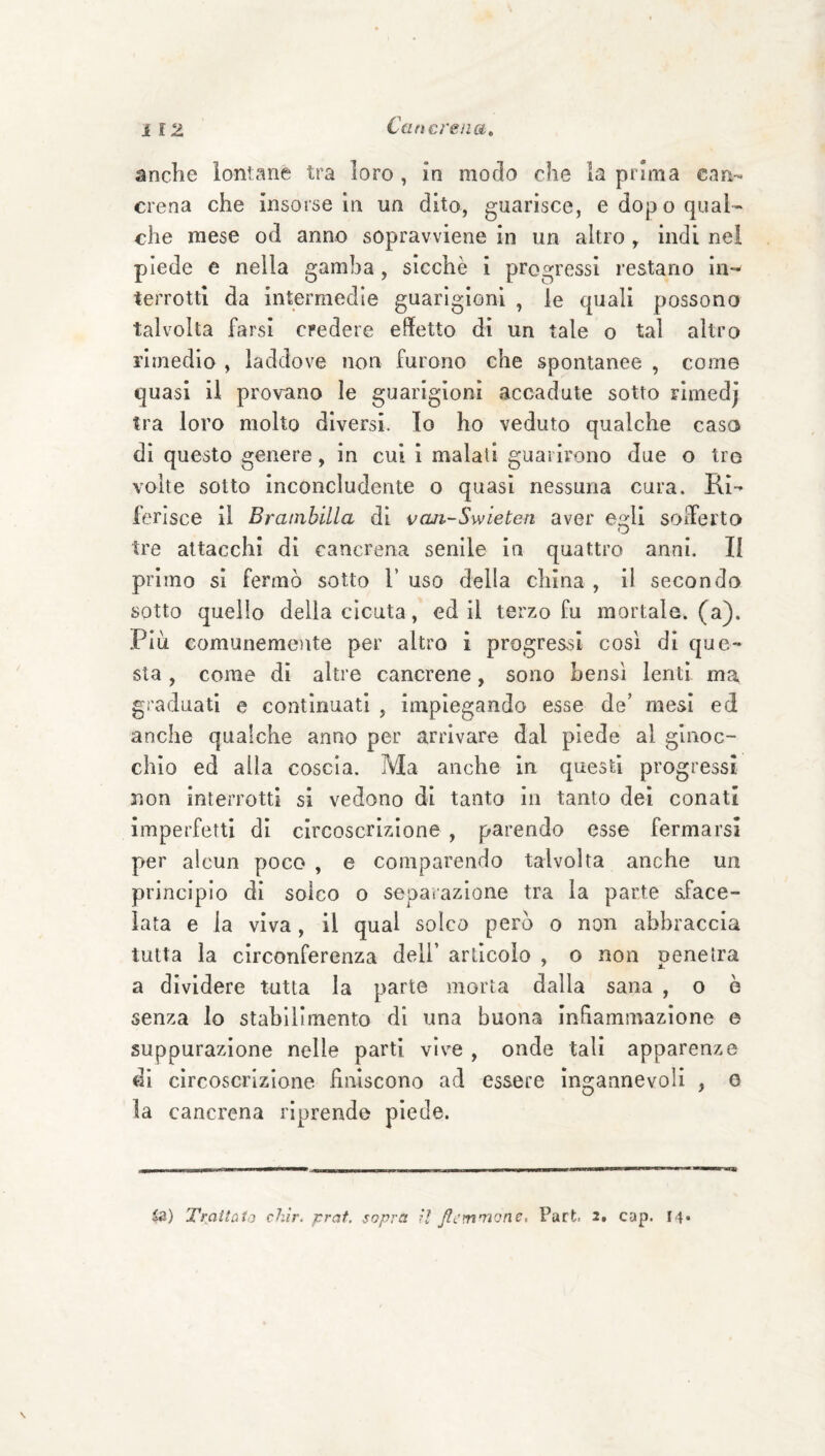 anche lontane tra loro , in modo che la prima can¬ crena che insorse in un dito, guarisce, e dopo qual¬ che mese od anno sopravviene in un altro , indi nei piede e nella gamba, sicché i progressi restano in¬ terrotti da intermedie guarigioni , le quali possono talvolta farsi credere effetto di un tale o tal altro rimedio , laddove non furono che spontanee , come quasi il provano le guarigioni accadute sotto rimedj tra loro molto diversi. Io ho veduto qualche casa di questo genere, in cui i maiali guarirono due o tro volte sotto inconcludente o quasi nessuna cura. Ri¬ ferisce il Brambilla di vaa-Swieten aver e^li soiferto O tre attacchi di cancrena senile in quattro anni. Il primo si fermò sotto 1’ uso della china , il seconda sotto quello della cicuta, ed il terzo fu mortale, (a). Piu comunemoite per altro i progressi cosi di que¬ sta , come di altre cancrene, sono bensì lenti ma graduati e continuati , impiegando esse de’ mesi ed anche qualche anno per arrivare dal piede al ginoc¬ chio ed alla coscia. Ma anche in questi progressi non interrotti si vedono di tanto in tanto dei conati imperfetti di circoscrizione , parendo esse fermarsi pter alcun poco , e comparendo talvolta anche un principio di solco o separazione tra la parte aface- lata e la viva, il qual solco però o non abbraccia tutta la circonferenza dell’ articolo , o non pene ira a dividere tutta la parte morta dalla sana , o ò senza lo stabilimento di una buona Infiammazione e suppurazione nelle parti vive , onde tali apparenze di circoscrizione fìniscono ad essere ingannevoli , e la cancrena riprende piede. in) Traitùio chir. prat. sopra il Jlcmniom, Purt 2, cap. 14»