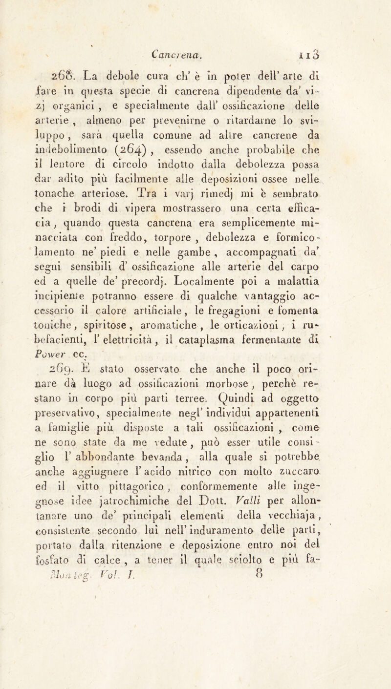 268. La debole cura eh’ è in pot^r dell’ arte di fare in questa specie di cancrena dipendente da’ vi- zj organici , e specialmente dall’ ossiheazione delie ai teiie , almeno per prevenirne 0 ritardarne lo svi¬ luppo , sarà quella comune ad altre cancrene da indebolimento (264) , essendo anche probabile che il lentore di circolo indotto dalla debolezza possa dar adito più facilmente alle deposizioni ossee nelle tonache arteriose. Tra i varj rimedj mi e sembrato che i brodi di vipera mostrassero una certa effica¬ cia ; quando questa cancrena era semplicemente mi¬ nacciata con freddo, torpore , debolezza e formico- lamento ne’ piedi e nelle gambe , accompagnati da’ segni sensibili d’ ossificazione alle arterie del carpo ed a quelle de’ precordj. Localmente poi a malattia incipiente potranno essere di qualche vantaggio ac¬ cessorio il calore artificiale, le fregagioni e fomenta toniche, spiritose, aromatiche , le orticazioni, i ru* befacienil, i’ elettricità, il cataplasma fermentante di Power ec. 269. E stato osservato che anche il poco ori¬ nare dà luogo ad ossificazioni morbose , perchè re¬ stano in corpo più parti terree. Quindi ad oggetto preservativo, specialmente negl’ individui appartenenti a famiglie più disposte a tali ossificazioni , come ne sono state da me vedute, può esser utile consl- lio r abbondante bevanda , alla quale si potrebbe § anche aggiugnere l’acido nitrico con molto zuccaro ed il vitto pittagorico , conformemente alle inge¬ gnose idee jalrochimìche del Doli. Valli per allon¬ tanare uno de’ piinciuall elementi della vecchiaja, consistente secondo lui nell’ induramento delle parti, portato dalla ritenzione e deposizione entro noi del fosfato di calce , a tener il quale sciolto e più fa- olon iC9:- Coi P o I