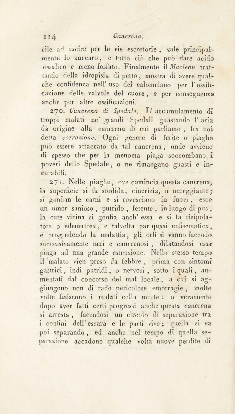 die ad uscire per le vie escretorle , vale principale- mente lo xuccaro, e tutto dò che può dare acido ossalico e meno fosfato. Finalmente il Maclean trat¬ tando della Idropisia di petto , mostra di avere qual¬ che confidenza nell’ uso del calomelano per l’ossifi¬ cazione delle valvole del cuore , e per conseguenza anche per altre ossificazioni. 270. Cancrena di Spedale.^ L’ accamulamento di troppi malati ne’ grandi Spedali guastando 1’ aria da origine alla cancrena di cui parliamo , fra noi detta corruzione. Ogni genere dì ferite o piaghe può essere attaccato da tal cancrena , onde avviene di spesso che per la menoma piaga soccombano i poveri dello Spedale, o ne rimangano guasti e in¬ curabili. 271* Nelle piaghe , ove comincia questa cancrena, la superficie si fa sordida, cinerizia, o nereggiante; si gonfian le carni e si rovesciano in fuori , esce un umor sanioso , putrido , fetente , in luogo di pus , la cute vicina si gonfia anch’ essa e si fa risipola- tosa 0 edematosa, e talvolta par quasi enfisematica, e progredendo la malattia, gli orli sì vanno facendo successivamente neri e cancrenosi , dilatandosi essa piaga ad una grande estensione. Nello stesso tempo il 'malato vien preso da febbre , prima con sintomi gastrici, indi putridi , o nervosi , sotto i quali , au¬ mentati dal concorso del mal locale, a cui si ag¬ giungono non di rado pericolose emorragie , molte volte finiscono i malati colla morte : o veramente dopo aver fatti certi progressi anche questa cancrena si arresta , facendosi un circolo dì separazione tra i confini dell’ escara e le parti vive ; quella si va poi separando, ed anche nel tempo di quella se¬ parazione accadono qualche volta nuove perdite di