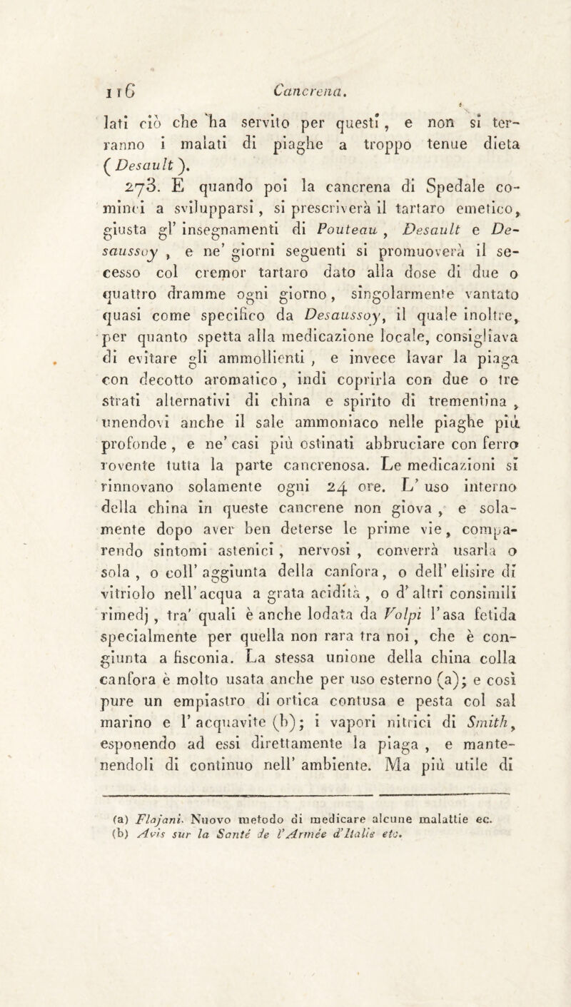 Iati CIO che ha servito per questi , e non si ter¬ ranno i malati di piaghe a troppo tenue dieta ( Desault ). 273. E quando poi la cancrena di Spedale co¬ minci a svilupparsi, si prescriverà il tartaro emetico, £[iusta 2:1’ inse2:namentl di Pouteau . Desault e De-' saussuy , e ne’ giorni seguenti si promuoverà il se¬ cesso col cremor tartaro dato alla dose di due o quattro dramme ogni giorno, singolarmente vantato quasi come specifico da Desaussoy^ il quale inoltre, per quanto spetta alla medicazione locale, consigliava di evitare gli ammollienti , e invece lavar la piaga con decotto aromatico , indi coprirla con due o tre strati alternativi di china e spirito di trementina , unendovi anche il sale ammoniaco nelle plaghe più. profonde , e ne’ casi più ostinati abbruciare con ferro rovente tutta la parte cancrenosa. Le medicazioni sì rinnovano solamente ogni 24 ore. L’ uso interno della china in queste cancrene non giova , e sola¬ mente dopo aver ben deterse le prime vie, compa¬ rendo sìntomi astenici , nervosi , converrà usarla o sola, o coir aggiunta della canfora, o dell’elisire dì vitriolo nell’acqua a grata acidità, o d’altri consimili rimedj , tra' quali è anche lodata da Volpi l’asa fetida specialmente per quella non rara tra noi, che è con¬ giunta a fisconia. La stessa unione della china colla canfora è molto usata anche per uso esterno (a); e così pure un empiastro di ortica contusa e pesta col sai marino e 1’acquavite (b) ; i vapori nitrici di Smith ^ esponendo ad essi direttamente la piaga , e mante¬ nendoli di contìnuo nell’ ambiente. Ma più utile di fa) Fhjani. Nuovo metodo di medicare alcune malattie ec. (b) Avls sur la Santé de VArmée d’Italìs eto.