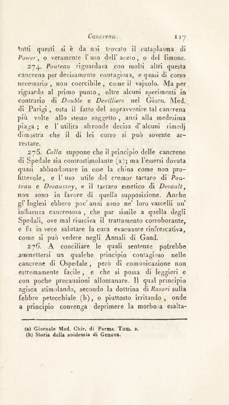 tutu questi SI è da noi trovato li cataplasma di Power, o veramente Y uso dell’ aceto, o del limone. Poai-eau riguardava con molti altri questa cancrena per decisamente contagiosa, e quasi di corso necessario , non coercibile , come il vajuolo. Ma per riguardo al primo punto, oltre alcuni sperimenti in contrario di Doublé e Devillìers nel Giorn. Med, di Parigi , osta il fatto del sopravvenire tal can<u’ena più volte alio stesso soggetto , anxi alla medesima piaga; e Futilità altronde decisa d’alcuni rimedj dimostra che il di lei corso si può sovente ar¬ restare. 275. Colla suppone che il principio delle cancrene di Spedale sia controstijnolante (a); ma Tessersi dovuta quasi abbandonare in esse la china come non pro¬ fittevole, e Fuso utile del cremor tartaro di Pou- teau e Desaussoy, e il tartaro emetica di Desaulty non sono In favore di quella supposizione. Anche gl’ Inglesi ebbero poc’ anni sono ne’ loro vascelli uiF influenza cancrenosa , che par simile a quella degli Spedali, ove mal riusciva il trattamento corroborante, e fu in vece salutare la cura evacuante rlnfrescatlva, come si può vedere negli Annali di Gand. 276. A conciliare le quali sentenze potrebbe ammettersi un qualche principio contagioso nelle cancrene di Ospedale , però di comuaìcazione non estremamente facile, e che si possa di leggieri e con poche precauzioni allontanare. Il qual principio agisca stimolando, secondo la dottrina di Rasori sulla febbre petecchiale (b), o piuttosto irritando, onde a principio convenga deprimere la morbosa esalta- (a) Giornale Med. Chir. di Parma. Tom. 2. (b) Storia della aoidemia di Genova.