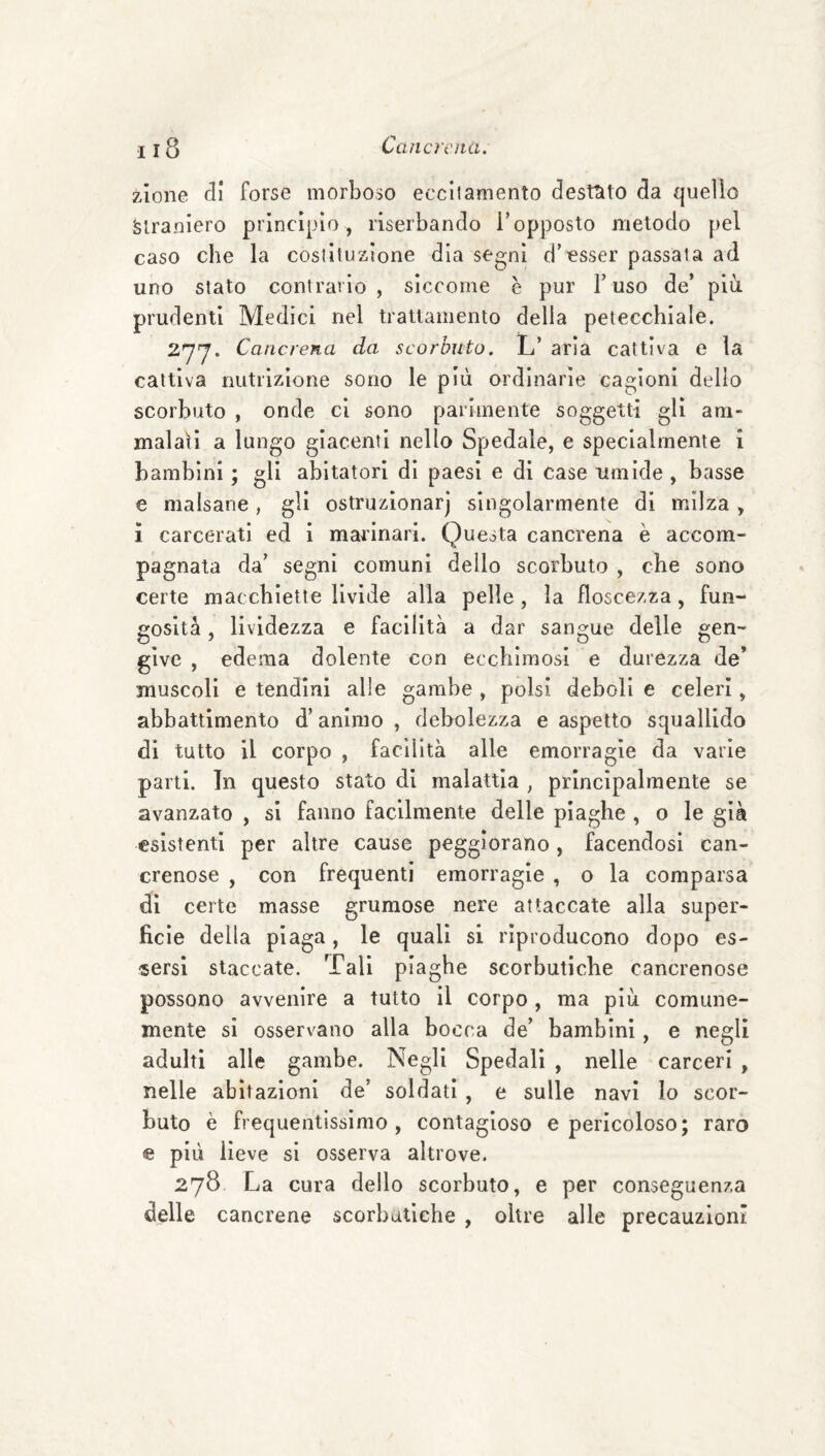 zione di forse morboso eccilamento desttito da quello Straniero princìpio , riserbando T opposto metodo pel caso che la coslituzìone dia segni d’esser passala ad uno stato contrario, siccome è pur l’uso de’ più prudenti Medici nel trattamento della petecchiale. Cancrena da scorbuto. L’ aria cattiva e la cattiva nutrizione sono le più ordinarie cagioni dello scorbuto , onde ci sono parimente soggetti gli am¬ malali a lungo giacenti nello Spedale, e specialmente i bambini ; gli abitatori di paesi e di case umide , basse e malsane, gli ostruzìonarj singolarmente di milza, i carcerati ed i marinari. Questa cancrena è accom¬ pagnata da’ segni comuni dello scorbuto , che sono certe macchiette livide alla pelle, la floscezza, fun¬ gosità , lividezza e facilità a dar sangue delle gen¬ give , edema dolente con ecchimosi e durezza de’ muscoli e tendini alle gambe , polsi deboli e celeri, abbattimento d’animo , debolezza e aspetto squallido di tutto il corpo , facilità alle emorragie da varie parli. In questo stato di malattìa , principalmente se avanzato , si fanno facilmente delle piaghe , o le già esistenti per altre cause peggiorano, facendosi can¬ crenose , con frequenti emorragie , o la comparsa di certe masse grumose nere attaccate alla super¬ ficie della piaga, le quali si riproducono dopo es¬ sersi staccate. Tali piaghe scorbutiche cancrenose possono avvenire a tutto il corpo, ma più comune¬ mente si osservano alla bocca de’ bambini, e negli adulti alle gambe. Negli Spedali , nelle carceri , nelle abitazioni de’ soldati , e sulle navi Io scor¬ buto è frequentissimo, contagioso e pericoloso; raro e più lieve si osserva altrove. 278 La cura dello scorbuto, e per conseguenza delle cancrene scorbutiche , oltre alle precauzioni