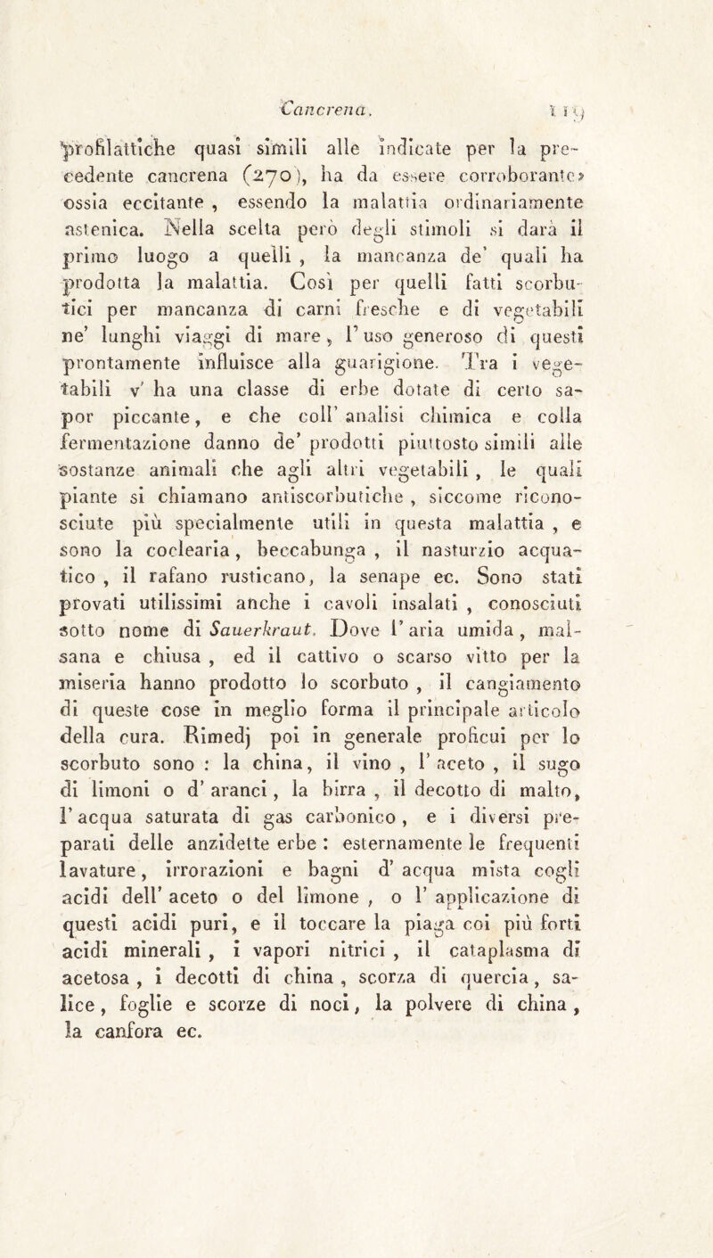 attiche quasi simili alle indicate per la pre¬ cedente cancrena (270), ha da essere corroborante? ossia eccitante , essendo la malattia oidinariamente astenica. Nella scelta però degli stimoli si darà il primo luogo a quelli , la mancanza de’ quali ha prodotta la malattia. Cosi per quelli fatti scorbu¬ tici per mancanza di carni fi esche e di vegetabili ne’ lunghi viaggi di mare ^ T uso generoso di questi prontamente influisce alla guarigione. Tra i vege¬ tabili v' ha una classe di erbe dotate di certo sa¬ per piccante, e che coll’ analisi chimica e colia fermentazione danno de’ prodotti piuttosto simili alle sostanze animali che agli altri vegetabili , le quali piante si chiamano antiscorbutiche , siccome ricono¬ sciute più specialmente utili in questa malattia , e sono la coclearia, beccabunga , il nasturzio acqua¬ tico , il rafano rusticano, la senape ec. Sono stati provati utilissimi anche i cavoli insalati , conosciuti sotto nome di Sauerkraut. Dove l’aria umida , mal¬ sana e chiusa , ed il cattivo o scarso vitto per la miseria hanno prodotto lo scorbuto , il cangiamento di queste cose in meglio forma il principale arllcoìo della cura. Eimedj poi in generale proEcui per lo scorbuto sono : la china, il vino , 1’ aceto , il sugo di limoni o d’aranci, la birra, il decotto di malto, l’acqua saturata di gas carbonico, e i diversi pre¬ parati delle anzidette erbe : esternamente le frequenti lavature, irrorazioni e bagni d’ acqua mista cogli acidi dell’ aceto o del limone , o 1’ apnlicazione dì questi acidi puri, e il toccare la piaga coi più forti acidi minerali , i vapori nitrici , il cataplasma di acetosa , ì decotti di china , scorza di quercia, sa¬ lice , foglie e scorze di noci, la polvere di china , la canfora ec.