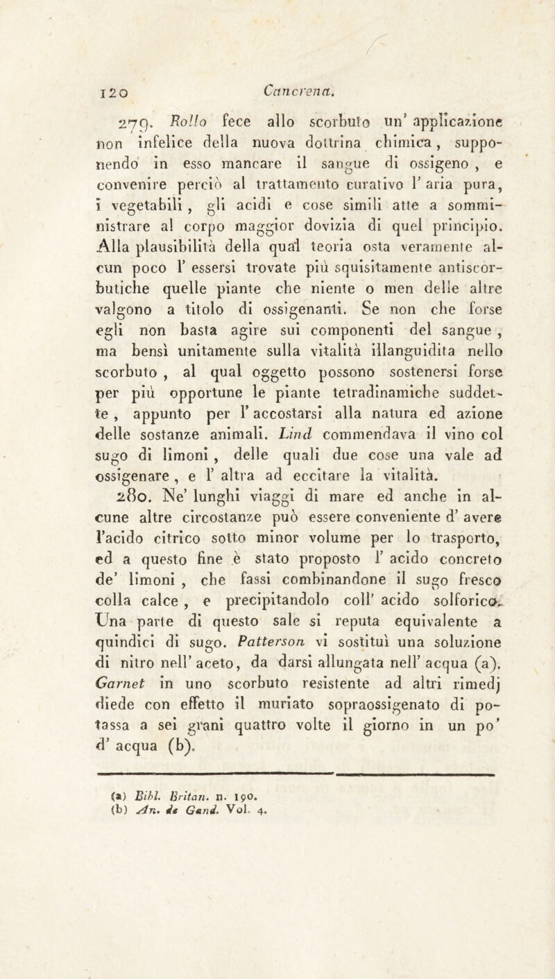 279. Rollo fece allo scorbuto un’ applicazione non infelice della nuova doUrina chimica, suppo¬ nendo in esso mancare il sangue di ossigeno , e convenire perciò al irattamenlo curativo l’aria pura, ì vegetabili , gli acidi e cose simili atte a sommi¬ nistrare al corpo maggior dovizia di quel principio. Alla plausibilità della qua‘l teoria osta veramenle al¬ cun poco r essersi trovate più squisitamente antiscor¬ butiche quelle piante che niente o men delle altre valgono a titolo di ossigenanti. Se non che forse egli non basta agire sui componenti del sangue , ma bensì unitamente sulla vitalità illanguidita nello scorbuto , al qual oggetto possono sostenersi forse per più opportune le piante tetradinamlche suddet¬ te , appunto per V accostarsi alla natura ed azione delle sostanze animali. Lìnd commendava il vino col sugo di limoni , delle quali due cose una vale ad ossigenare , e T altra ad eccitare la vitalità. 280. Ne’ lunghi viaggi di mare ed anche in al¬ cune altre circostanze può essere conveniente d’ avere l’acido citrico sotto minor volume per lo trasporto, ed a questo fine .è stato proposto 1’ acido concreto de’ limoni , che fassl combinandone il sugo fresco colla calce, e precipitandolo coll' acido solforico^ Una parte di questo sale si reputa equivalente a quindici di sugo. Patterson vi sostituì una soluzione di nitro nell’aceto, da darsi allungata nell’ acqua (a). Carnet in uno scorbuto resistente ad altri rlmedj diede con effetto il muriato sopraossigenato di po¬ tassa a sei grani quattro volte il giorno in un po’ d’ acqua (b). (») Bihl. Britan. n. I90. (b) d* Géind. Voi. 4.
