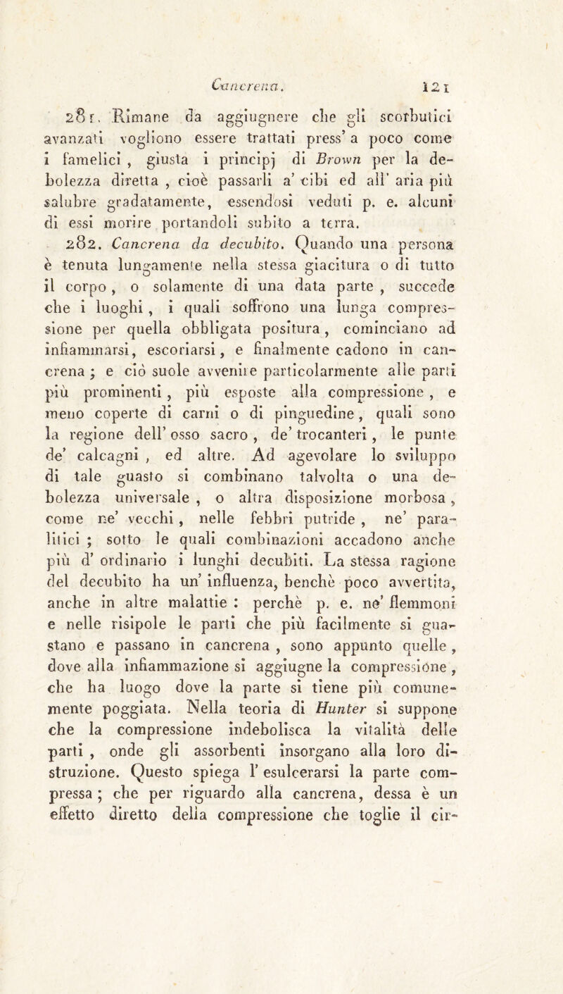 Cime rena. Ì2i 281. Rloirane da aggiugnere die gli scorbutici avanzati vogliono essere trattati press’ a poco come i famelici , giusta 1 principi di Brown per la de¬ bolezza diretta , cioè passarli a’ cibi ed ali’ aria più salubre gradatamente, essendOsi veduti p. e. alcuni di essi morire portandoli subito a terra. 282. Cancrena da decubito. Quando una persona è tenuta lungamente nella stessa giacitura o di tutto il corpo, o solamente di una data pvarte , succede che 1 luoghi , ì quali soffrono una lunga compres¬ sione per quella obbligata positura, cominciano ad infiammarsi, escoriarsi, e finalmente cadono in can¬ crena ; e ciò suole avvenire particolarmente alle parti più prominenti , più esposte alla compressione , e meno coperte di carni 0 di pinguedine, quali sono la regione dell’ osso sacro , de’ trocanteri, le punte de’ calcagni , ed altre. Ad agevolare lo sviluppo di tale guasto si combinano talvolta o una de¬ bolezza universale , o altra disposizione morbosa, come ne’ vecchi, nelle febbri putride , ne’ para¬ litici ; sotto le quali combinazioni accadono anche più d’ ordinario i lunghi decubiti. La stessa ragione del decubito ha un’ influenza, benché poco avvertita, anche in altre malattie : perchè p. e. ne’ flemmoni e nelle risipole le parti che più facilmente si gua»- stano e passano in cancrena , sono appunto quelle, dove alla infiammazione sì aggiugne la compressione , che ha luogo dove la parte si tiene più comune¬ mente poggiata. Nella teoria di Hunter si suppone che la compressione indebolisca la vitalità delle parti , onde gli assorbenti insorgano alla loro di¬ struzione. Questo spiega 1’ esulcerarsi la parte com¬ pressa ; che per riguardo alla cancrena, dessa è un effetto diretto delia compressione che toglie il eli:-