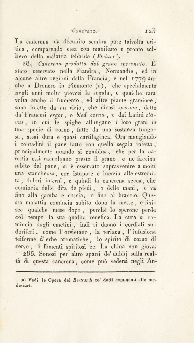 ^Cancrena, 1^3 La cancrena da decubito sembra pure talvolta cri¬ tica , comparendo essa con manifesto e pronto sol¬ lievo della malattia febbrile (^Richter')» 284* Cancrena prodotta dal gratto speronato. E Stato osservato nella i^'iandra , Normandia , ed in alcune altre regioni della Francia, e nel 1779 an^- che a Dronero in Piemonte (a) , che specialmente negli anni molto piovosi la segala, e cjualche rara volta anche il frumento , ed altre piante gramlnee, sono infette da un vizio, che dicesi sperone , detto da’Francesi ergot , o bled cornu ^ e dai Latini c/a- vus, in cui le spighe allungano i loro grani in lina specie di corno , fatto da una sostanza fungo¬ sa , assai dura e quasi cartilaginea. Ora mangiando i contadini il pane fatto con quella segala infetta , principalmente quando si combina, che per la ca¬ restia essi raccolgano presto il grano , e ne facciali subito del pane, si è osservato sopravvenire a molti una stanchezza, con istupore e inerzia alle estremi¬ tà , dolori interni, e quindi la cancrena secca , che cominc'ia dalle dita de’ piedi, o delle mani , e va fino alla gamba e coscia, o fino al braccio. Que¬ sta malattia comincia subito dopo la messe , e fini¬ sce qualche mese dopo , perchè lo sperone perde col tempo la sua qualità venefica. La cura si co¬ mincia dagli emetici , indi si danno i cordiali su¬ doriferi , come r orvietano , la teriaca , P infusione teiforme d’erbe aromatiche , lo spirito di corno di cervo , i fomenti spiritosi ec. La china non giova. 285. Sonosi per altro sparsi de’ duhbj sulla real¬ tà di questa cancrena, come può vedersi negli An¬ ca) Vedi le Opere del Bertrandi co’ dotti commenti alle me¬ desime»