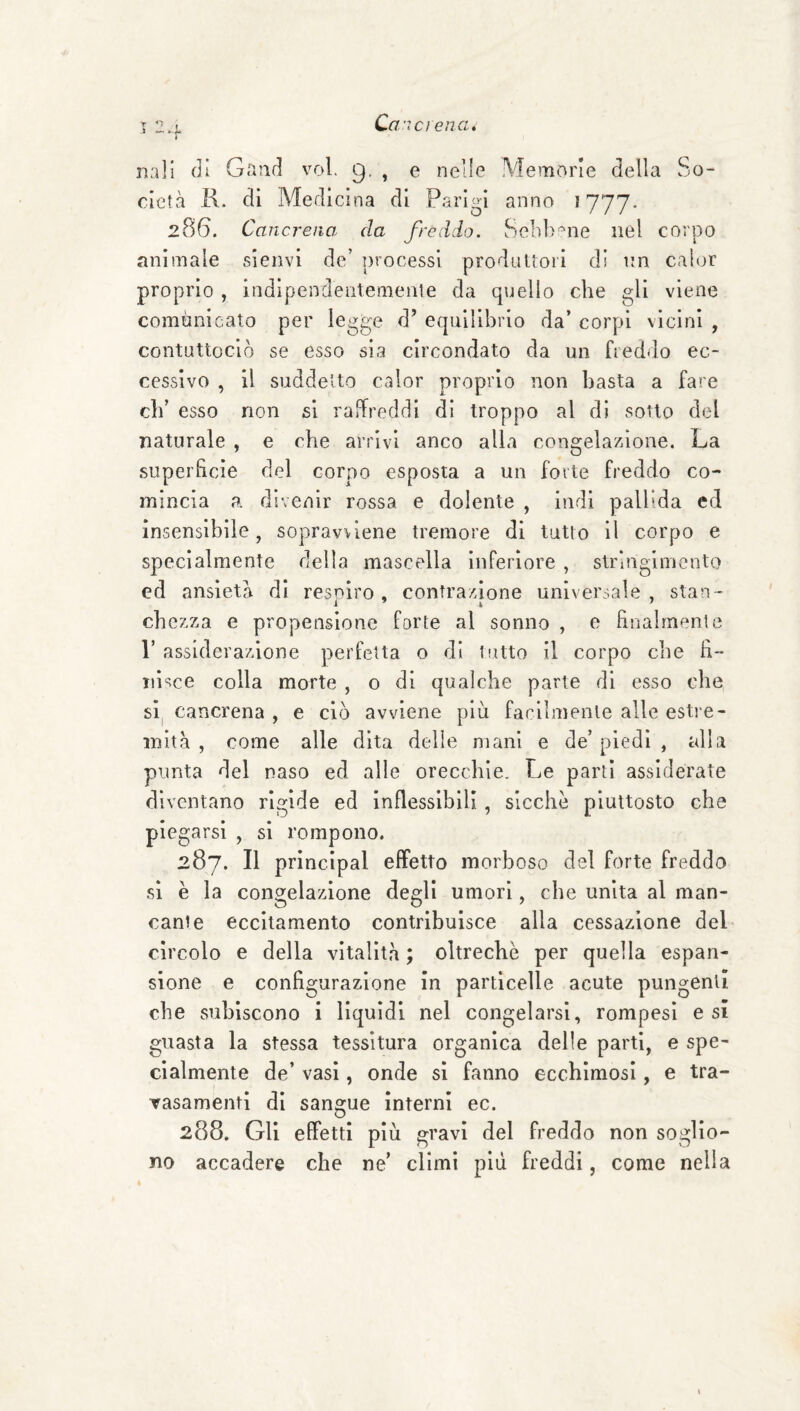 Ca'ici ena. nail (li Gaiid voi. 9. , e nelle Memorie della So¬ cietà K. di Medicina di Parigi anno 1777. 286. Cancreno, da freddo. Senb-^ne nel corpo animale sienvi de’ processi produUoii di nn cah^r proprio , indipenderitemenle da quello che gli viene comunicato per legge d’ equilibrio da’ corpi vicini , contuttoclò se esso sia circondato da un freddo ec¬ cessivo , il suddetto calor proprio non basta a fare cb’ esso non si raffreddi di troppo al di sotto del naturale , e che arrivi anco alla congelazione. La .superficie del corpo esposta a un forte freddo co¬ mincia a divenir rossa e dolente , indi pallida ed insensibile, sopravviene tremore di tutto il corpo e specialmente della mascella inferiore , stringimento ed ansietà di resnlro , contrazione universale , stan- cb czza e propensione forte al sonno , e finalmente r assiderazione perfetta o di tutto il corpo che fi¬ nisce colla morte , o di qualche parte di esso che sl| cancrena , e ciò avviene più facilmente alle estre¬ mità , come alle dita delle mani e de’ piedi , alla punta del naso ed alle orecchie. Le parti assiderate diventano rigide ed inflessibili, sicché piuttosto che piegarsi , si rompono. 287. Il princlpal effetto morboso del forte freddo si è la congelazione degli umori, che unita al man¬ cante eccitamento contribuisce alla cessazione del circolo e della vitalità; oltreché per quella espan¬ sione e configurazione in particelle acute pungenti che subiscono i liquidi nel congelarsi, rompesl e si guasta la stessa tessitura organica delle parti, e spe¬ cialmente de’ vasi, onde si fanno ecchimosi, e tra- Tasamentl di sangue interni ec. 288. Gli effetti più gravi del freddo non soglio¬ no accadere che ne’ climi più freddi, come nella