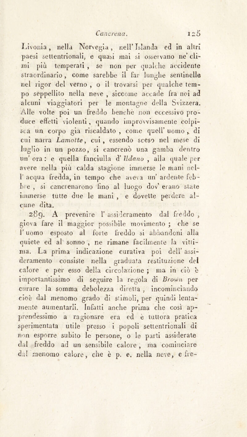 Llvonia, nella Norvegia, nell’ Islanda ed In altri paesi settentrionali^ e quasi mai si osservano ne’ cli¬ mi più temperati , se non per qualche accidente straordinario , come sarebbe Ì1 far lunghe sentinelle nel rigor del verno , o il trovarsi per qualche tem¬ po seppellito nella neve , siccome accade fra noi ad alcuni viaggiatori per le montagne della Svizzera. Alle volte poi un freddo benché non eccessivo pro¬ duce effetti violenti, quando improvvisamente colpi¬ sca un corpo già riscaldato , come quell’ uomo ^ di cui narra Lamotte ^ cui, essendo sceso nel mese di luglio in un pozzo, si cancrenò una gamba dentro un’ ora : e quella fanciulla d’ Ildano , alla quale per avere nella più calda stagione immerse le mani nel- }’ acqua fredda, in tempo che aveva un ardente feb¬ bre , si cancrenarono lino al luogo dov’ erano state immerse tutte due le mani , e dovette perdere al¬ cune dita, 289. A prevenire V assideramento dal freddo , giova fare II maggior possibile movimento ; che se i’ uomo esposto al forte freddo si abbandoni alla quiete ed al sonno , ne rimane facilnieiite la vitti¬ ma. La prima indicazione curativa poi dell’ assi¬ deramento consiste nella graduata restituzione del calore e per esso delia circolazione ; ma in ciò h importantissimo di seguire la regola di Brown per curare la somma debolezza diretta ^ incominciando cioè dal menomo grado di stimoli, per quindi lenta' mente aumentarli. Infatti anche prima che cosi ap¬ prendessimo a ragionare era ed è tuttora pratica sperimentata utile presso i popoli settentrionali di non esporre subito le persone, 0 le parti assiderate dal freddo ad un sensibile calore , ma cominciare dai menomo calore, che è p. e. nella neve, e fre-