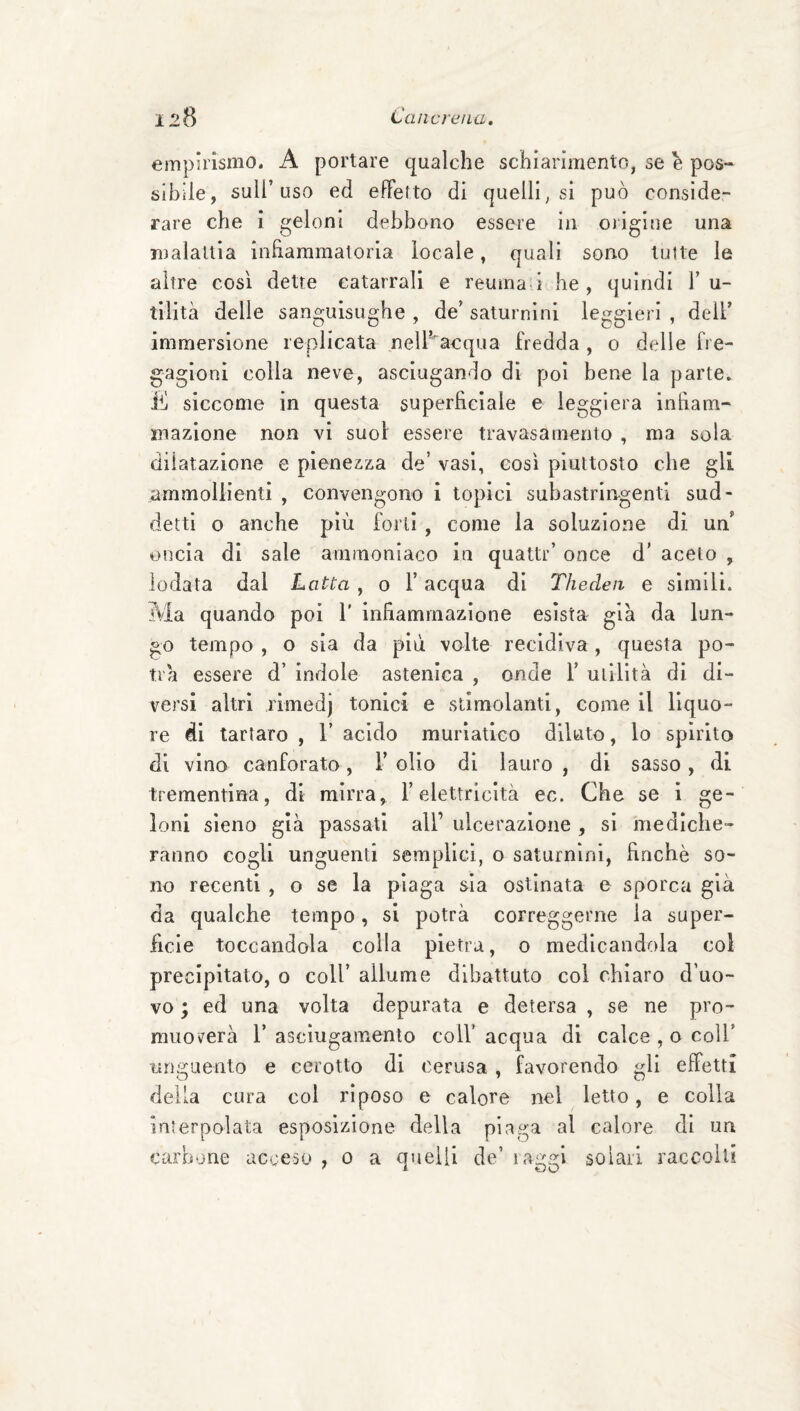 empuismo. A portare qualche schiarimento, se h pos¬ sibile, sull’uso ed effetto di quelli, si può conside¬ rare che i geloni debbono essere in origine una malallia infiammatoria locale, quali sono tutte le altre così dette catarrali e reuma i he, quindi F u- tilità delle sanguisughe, de’saturnini leggieri, dell’ immersione replicata nell’acqua fredda, o delle fre¬ gagioni colla neve, asciugando di poi bene la parte, ili siccome in questa superficiale e leggiera infiam¬ mazione non vi suol essere travasa mento , ma sola dilatazione e pienezza de’ vasi, così piuttosto che gli ammollienti , convengono i topici subastringenti sud¬ detti o anche più forti , come la soluzione di un’ oncia di sale ammoniaco in quattr’ once d’ aceto , lodata dal Lotta, o F acqua di Thedeit e simili. Ma quando poi F infiammazione esista già da lun¬ go tempo , o sia da più volte recidiva, questa po¬ trà essere d’ indole astenica , onde F utilità di di¬ versi altri rimedj tonici e stimolanti, come il liquo¬ re di tartaro , 1’ acido muriatico dlluto, lo spirito di vino canforato, F olio di lauro , di sasso, di trementina, di mirra, l’elettricità ec. Che se i ge¬ loni sleno già passati all’ ulcerazione , si mediche¬ ranno cogli unguenti semplici, o saturnini, finché so¬ no recenti , o se la piaga sia ostinata e sporca già da qualche tempo, si potrà correggerne la super¬ ficie toccandola colla pietra, o medicandola col precipitato, o coll’ allume dibattuto col chiaro d’uo¬ vo ; ed una volta depurata e detersa , se ne pro- muoverà 1’ asciugamento coll’ acqua di calce , o coll’ unguento e cerotto di cerasa , favorendo gli effetti della cura col riposo e calore nel letto, e colla interpolata esposizione della plaga al calore di un carbone acceso , o a quelli de’ raggi solari raccolti