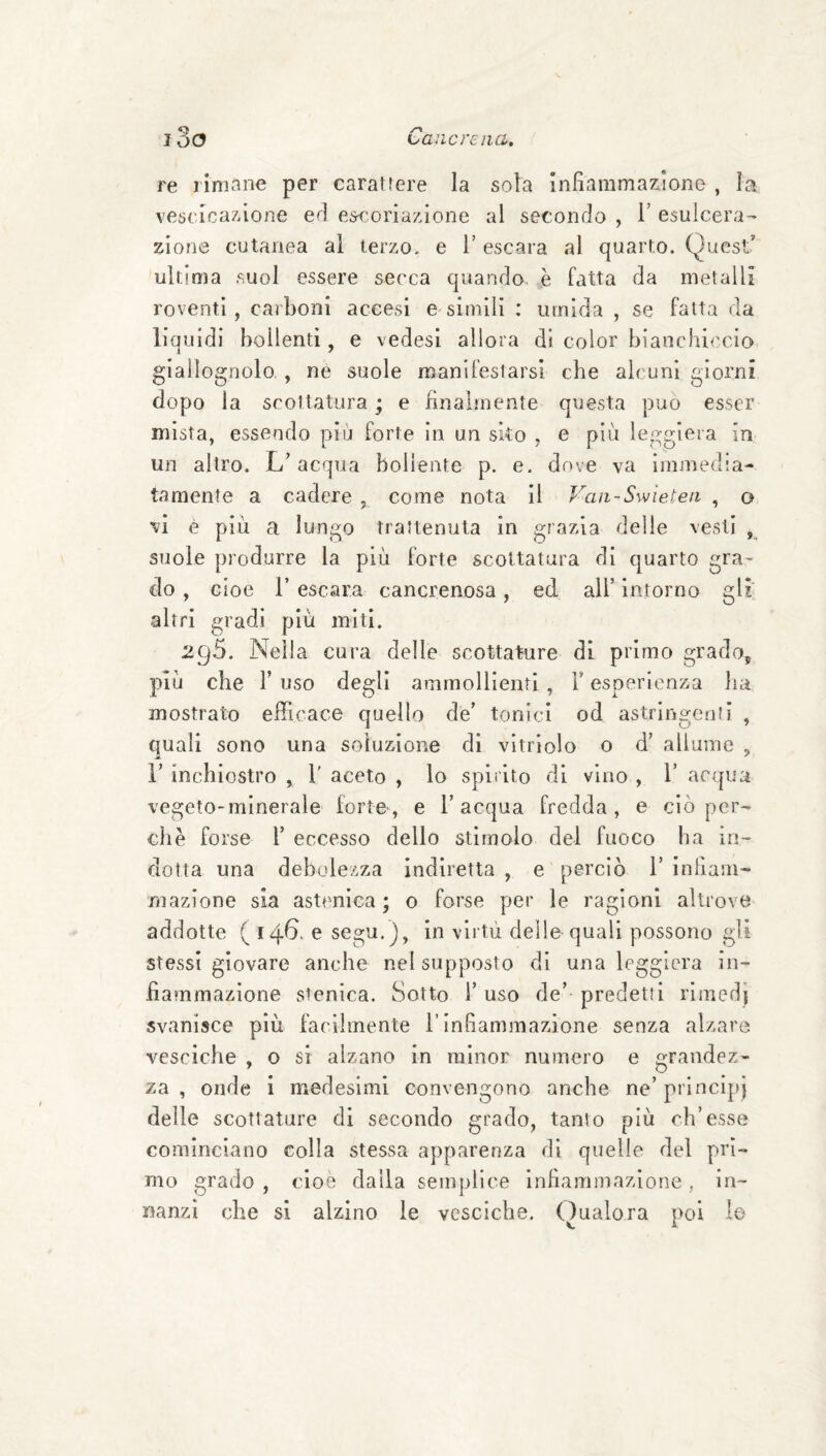 re limane per carattere la sola Infiammazione , la vescicazione efi escoriazione al secondo , 1’ esulcera¬ zione cutanea al terzo, e T escara al quarto. Quest’ ultima suol essere secca quando, è fatta da metalli roventi, carboni accesi esimili : umida , se fatta da liquidi bollenti, e vedesi allora di color bianchiccio, giallognolo, , ne suole manifestarsi che alcuni giorni dopo la scottatura ; e finalmente questa può esser mista, essendo più forte in un sko , e più leggiera in un altro. L’acqua bollente p. e. dove va immedia¬ tamente a cadere , come nota il Van-Swieten , o vi è più a lungo trattenuta in grazia delle vesti , suole produrre la più forte scottatura di quarto gra¬ do , cioè r escara cancrenosa, ed all’ intorno gli altri gradi più miti. 29.5. Nella cura delle scottature di primo grado, più che r uso degli ammollienti , l’esperienza ha mostrato efficace quello de’ tonici od astringenli , quali sono una soluzione di vitrlolo o d’ allume , r inchiostro , 1' aceto , lo spirito di vino , T acqua vegeto-minerale forte, e l’acqua fredda, e ciò per¬ chè forse r eccesso dello stimolo del fuoco ha in¬ dotta una debolezza indiretta , e perciò 1’ infiam¬ mazione sia astenica ; o forse per le ragioni altrove addotte ( 14^. e segu.J, in vii'tù delle quali possono gli stessi giovare anche nel supposto di una leggiera in¬ fiammazione stenica. Sotto i’ uso de’ predetti rimerii svanisce più facilmente l’infiammazione senza alzare vesciche , o si alzano in minor numero e grandez¬ za , onde 1 medesimi convengono anche ne’ principi delle scottature di secondo grado, tanto più ch’esse cominciano colla stessa apparenza di quelle del pri¬ mo grado , cioè dalla semplice infiammazione , in¬ nanzi che si alzino le vesciche. (Qualora poi le