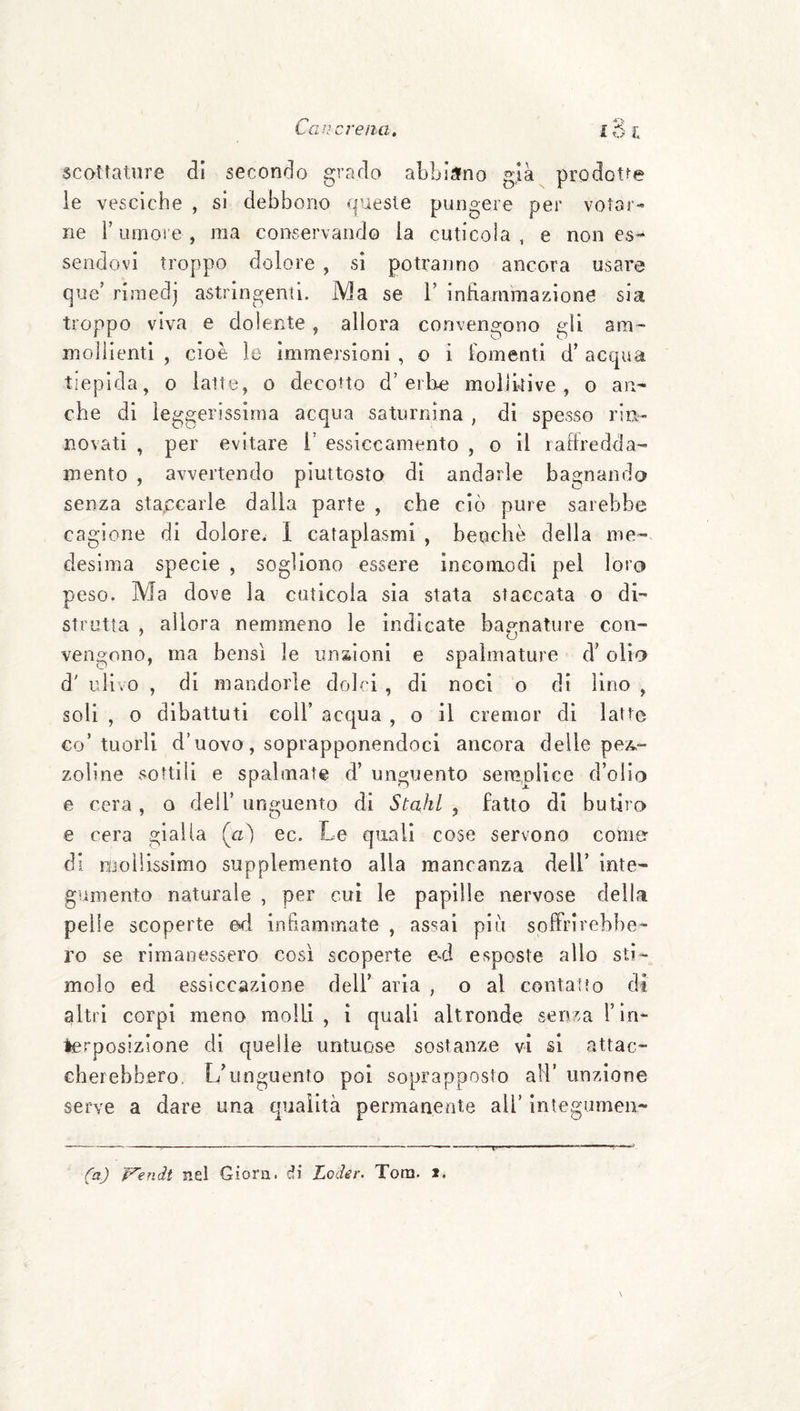 Caie creila. ló l scottature di secondo grado abbiano già^ prodotte le vesciche , si debbono queste pungere per votar¬ ne r umore , ma conservando la cuticola , e non es¬ sendovi troppo dolore , sì potranno ancora usare que’ rimedj astringenti. Ma se 1’ infiammazione sia troppo viva e dolente, allora convengono gii am¬ mollienti , cioè le immersioni , o i fomenti d’acqua tiepida, o latte, o decotto d’erbe molikive , o an¬ che di leggerissima acqua saturnina , di spesso rin¬ novati , per evitare i’ essiccamento , o il lafiredda- mento , avvertendo piuttosto dì andarle bagnando senza staccarle dalla parte , che ciò pure sarebbe cagione di dolore^ 1 cataplasmi , benché della me¬ desima specie , sogliono essere incomodi pei loro peso. Ma dove la cuticola sìa stata staccata o di¬ stretta , allora nemmeno le indicate bagnature con¬ vengono, ma bensì le unaioni e spalmature d’olio d' ulivo , di mandorle dolci , di noci o di lino , soli , o dibattuti coll’ acqua , o il cremor dì latte co’ tuorli d’uovo, soprapponendoci ancora delle pez,- zoline sottili e spalmate d’ unguento semplice d’olio e cera , a dell’ unguento di Stahl , fatto di butiro e cera gialla (a) ec. Le quali cose servono come di nijoliissimo supplemento alla mancanza dell’ inte¬ gumento naturale , per cui le papille nervose della pelle scoperte ed inhammate , assai più soffrirebbe¬ ro se rimanessero così scoperte ed esposte allo sti¬ molo ed essiccazione dell’ aria , o al contatto di altri corpi meno molli, i quali altronde senza l’in¬ terposizione di quelle untuose sostanze vi si attac¬ cherebbero. L’unguento poi soprapposto ali’ unzione serve a dare una qualità permanente all’ ìntegumeii- (aj Vendi nel Giora. di Loder. Tom. *.