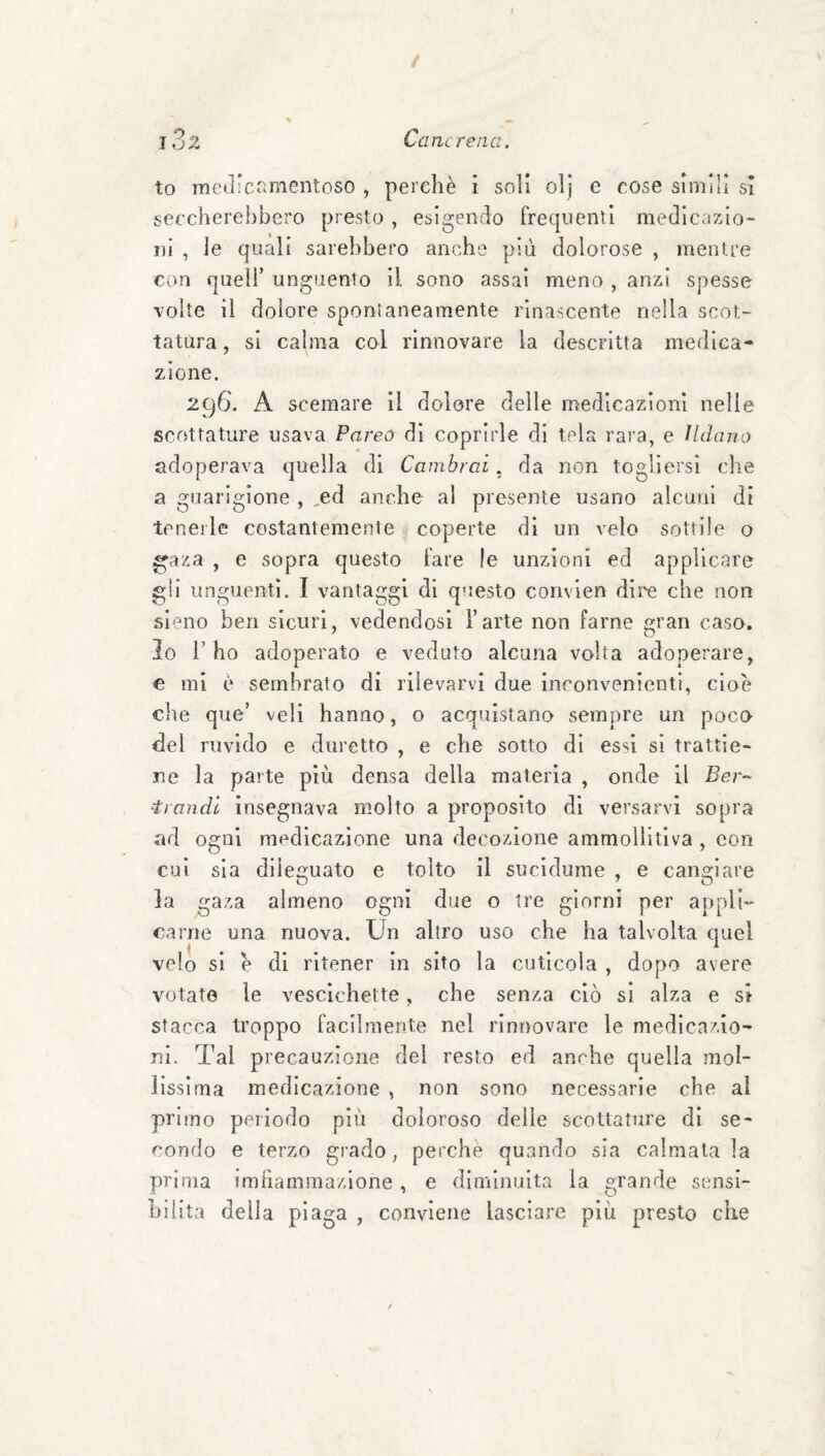 j3z Cancrena. to medicamentoso , perchè i soli olj c cose simili si seccherebbero presto , esigendo frequenti medicazio¬ ni , Je quali sarebbero anche più dolorose , mentre con queir unguento il sono assai meno , anzi spesse volte il dolore sponìaneamente rinascente nella scot¬ tatura, si calma col rinnovare la descritta medica¬ zione. 296. A scemare il dolore delle medicazioni nelle scottature usava Pareo di coprirle di tela rara, e IUlano adoperava quella di Cambrai. da non togliersi che a guarigione , ,ed anche al presente usano alcuni di teneile costantemente coperte di un velo sottile o ^aza , e sopra questo fare le unzioni ed applicare gii unguenti. I vantaggi di questo convlen dii'e che non sieno ben sicuri, vedendosi l’arte non farne gran caso. Io l’ho adoperato e veduto alcuna volta adoperare, € mi è sembrato di rilevarvi due inconvenienti, cioè che que’ veli hanno, o acquistano sempre un poco del ruvido e duretto , e che sotto dì essi sì trattie¬ ne la parte più densa della materia , onde il Ber- ■trandl insegnava molto a proposito di versarvi sopra ad ogni medicazione una decozione ammollitlva , con cui sia dileguato e tolto il sucidurae , e cangiare la gaza almeno ogni diie o tre giorni per appli¬ carne una nuova. Un altro uso che ha talvolta quel velo si e di ritener in sito la cuticola , dopo avere votate le vescichette, che senza ciò si alza e si stacca troppo facilmente nel rinnovare le medicazio¬ ni. Tal precauzione del resto ed anche quella mol¬ lissima medicazione , non sono necessarie che al primo periodo più doloroso delle scottature di se¬ condo e terzo grado, perchè quando sia calmatala prima imhammazione , e diminuita la grande sensi¬ bilità della pia ga , conviene lasciare più presto che