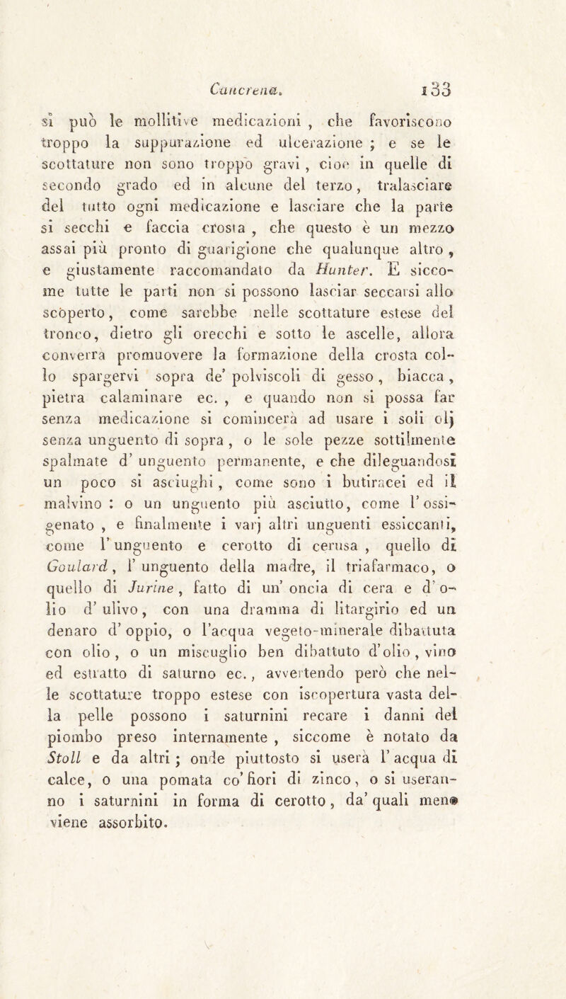 SI può le mollitive medicazioni , che favoriscono troppo la suppurazione ed ulcerazione ; e se le scottature non sono troppo gravi , cioè in quelle di secondo grado ed in alcune del terzo, tralasciare del tutto ogni medicazione e lasciare che la parte si secchi € faccia crosta , che questo è un mezzo assai più pronto di guarigione che qualunque altro , e giustamente raccomandato da Hunter. E sicco¬ me tutte le parti non si possono lasciar seccarsi allo scoperto, come sarebbe nelle scottature estese del tronco, dietro gli orecchi e sotto le ascelle, allora converrà promuovere la formazione della crosta col¬ lo spargervi sopra de’ polviscoli di gesso, biacca , pietra calaminare ec. , e quando non si possa far senza medicazione si comincerà ad usare i soli olj senza unguento di sopra , o le sole pezze sottilmente spalmate d’ unguento permanente, e che dileguandosi un poco si asciughi, come sono i butiracel ed il malvino : o un unguento più asciutto, come T ossi¬ genato , e finalmente i varj altri unguenti essiccanti, come r unguento e cerotto di ceiatsa , quello dt Goulard y l’unguento delia madre, il triafarmaco, o quello di Juriae, fatto di un’ oncia di cera e d’o- iio d’ulivo, con una dramma di litargirio ed un denaro d’oppio, o Tacqua vegeto-minerale dibattuta con olio, o un miscuglio ben dibattuto d’olio, vino ed estratto di saturno ec., avvertendo però che nel¬ le scottature troppo estese con iscopertura vasta del¬ ia pelle possono i saturnini recare i danni del piombo preso internamente , siccome è notato da Stoll e da altri • onde piuttosto si userà l’acqua di calce, 0 una pomata co’fiorì di zinco, o si useran¬ no i saturnini in forma di cerotto, da’ quali men» viene assorbito.
