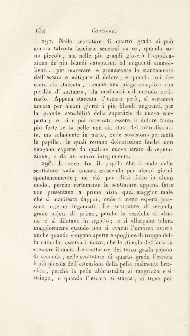 297* Nelle scollature di quarto grado sì può ancora talvolta lasciarle seccarsi da se , quando so¬ no piccole, ma nelle più grandi gioverà T applica¬ zione de’ più blandi cataplasmi ed unguenti ammol¬ lienti , per macerare e promuovere lo staccameli’o cleir escara e mitigare il dolore; e quando poi Te- scara sia staccata, rimane una piaga sempiice < on perdila di sostanza, da medicarsi col metodo ordi¬ nario. Appena staccata Y escara però, si useranno ancora per alcuni giorni i più blandì unguenti, per la grande sensibilità della superficie di nuovo sco¬ perta ; e si è poi osservato essere il dolore tanto più forte se la pelle non sia stata del tutto distrut¬ ta, ma solamente in parte, onde sussistono per metà le papille, le quali restano dolentissime fìncbè non vengano coperte da qualche riuovo strato di vegeta¬ zione, o da un nuovo integumento. 298. E voce fra il popolo che il male delle scottature vada ancora crescendo per alcuni giorni spontaneamente ; nè ciò può dirsi falso in alcun modo , perche certamente le scottature appena fatte' non presentano a prima vista quel maggior male che si manifesta dappoi, onde 1 meno esperti pos¬ sono esserne ingannati. Le scottature di secondo grado pajon di primo, perchè le vesciche si alza¬ no e si dilatano in seguito ; e si allargano talora maggiormente quando non si evacui Tumore; ovvero anche quando vengano aperte e spogliate di troppo del¬ la cuticola, osserva ììLattaj che lo stimolo delTatla fa crescere il male. Le scollature del terzo grado pajono di seccmdo , nelle scottature di quarto grado l’escara è più piccola dell’ estensione della pelle realmente bru¬ ciata, perche la pelle abbrustolita si raggrliiza e si stringe, e quando T escara si stacca , si trova poi