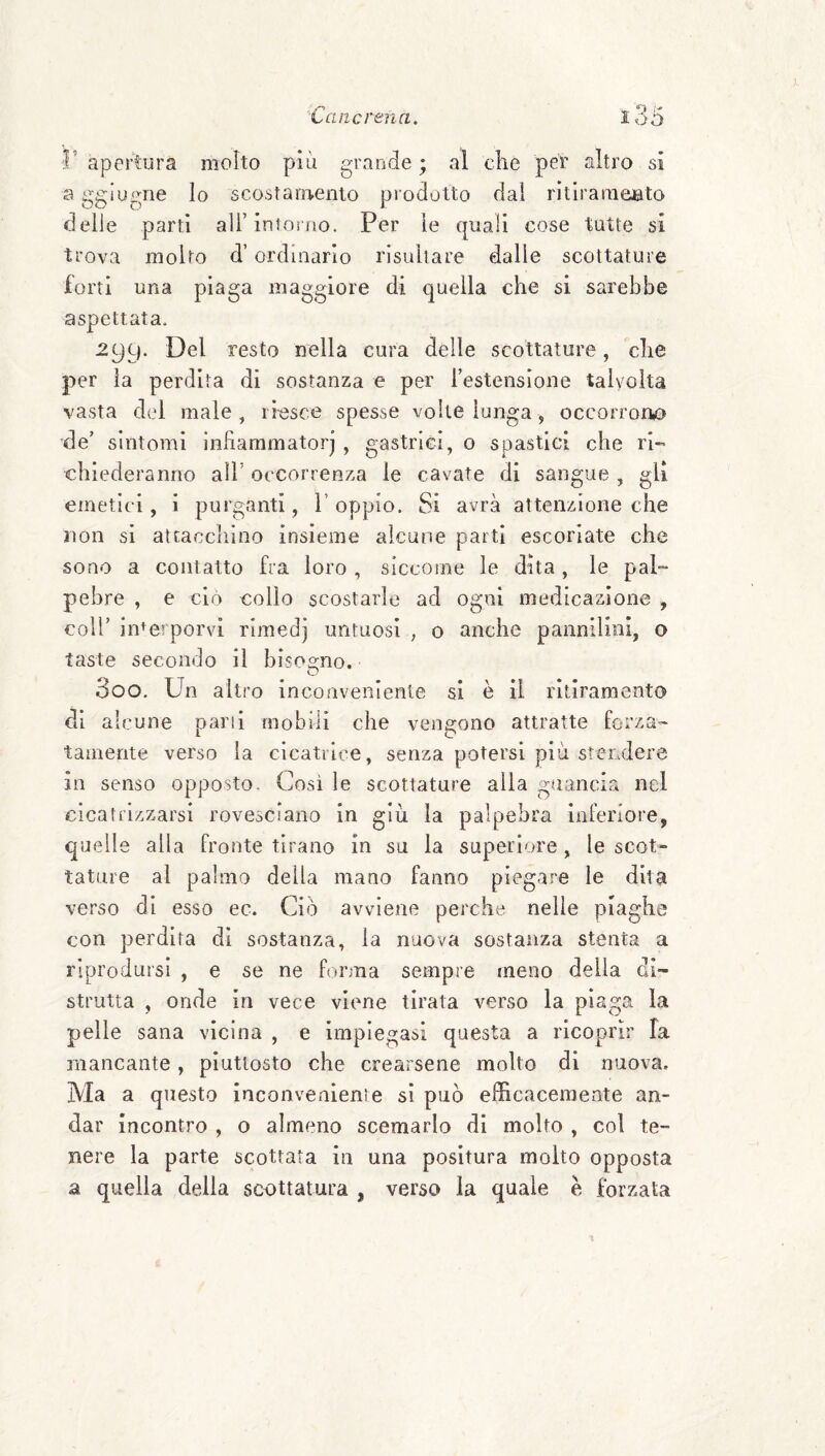 r apertura molto più grande ; al che per altro si a gglugne lo scostamento prodotto dal rltlramento delle partì all’intorno. Per le quali cose tutte si trova molto d’ordinario risultare dalie scottature forti una piaga maggiore di quella che si sarebbe aspettata. 299. Del resto nella cura delle scottature, che per la perdita di sostanza e per l’estensione talvolta vasta del male, riesce spesse volte lunga, occorrorto de’ sintomi Infiammatorj , gastrici, 0 spastici che ri¬ chiederanno all' occorrenza le cavate di sangue , gli emetici, i purganti, 1’ oppio. Si avrà attenzione che non si atcacclìino insieme alcune parti escoriate che sono a contatto fra loro , siccome le dita, le pal¬ pebre , e ciò collo scostarle ad ogni medicazione , coir interporvi rimedj untuosi , o anche pannilini, o taste secondo il bisoo^no. O 300. Un altro inconveniente si è il ritiramento di alcune pani mobili che veimono attratte forza- tamente verso la cicatrice, senza potersi più stendere in senso opposto. Cosi le scottature alla guancia nel cicatrizzarsi rovesciano in giù la palpebra inferiore, quelle alla fronte tirano in su la superiore, le scot¬ tature al palmo della mano fanno piegare le dita verso di esso ec. Ciò avviene perche nelle plaghe con perdita dì sostanza, la nuova sostanza stenta a riprodursi , e se ne forma sempre meno della di¬ strutta , onde in vece viene tirata verso la piaga la pelle sana vicina , e impiegasi questa a ricoprir fa mancante, piuttosto che crearsene molto di nuova. Ma a questo inconvenienìe si può efficacemente an¬ dar incontro , o almeno scemarlo di molto , col te¬ nere la parte scottata in una positura molto opposta a quella della scottatura , verso la quale e forzata