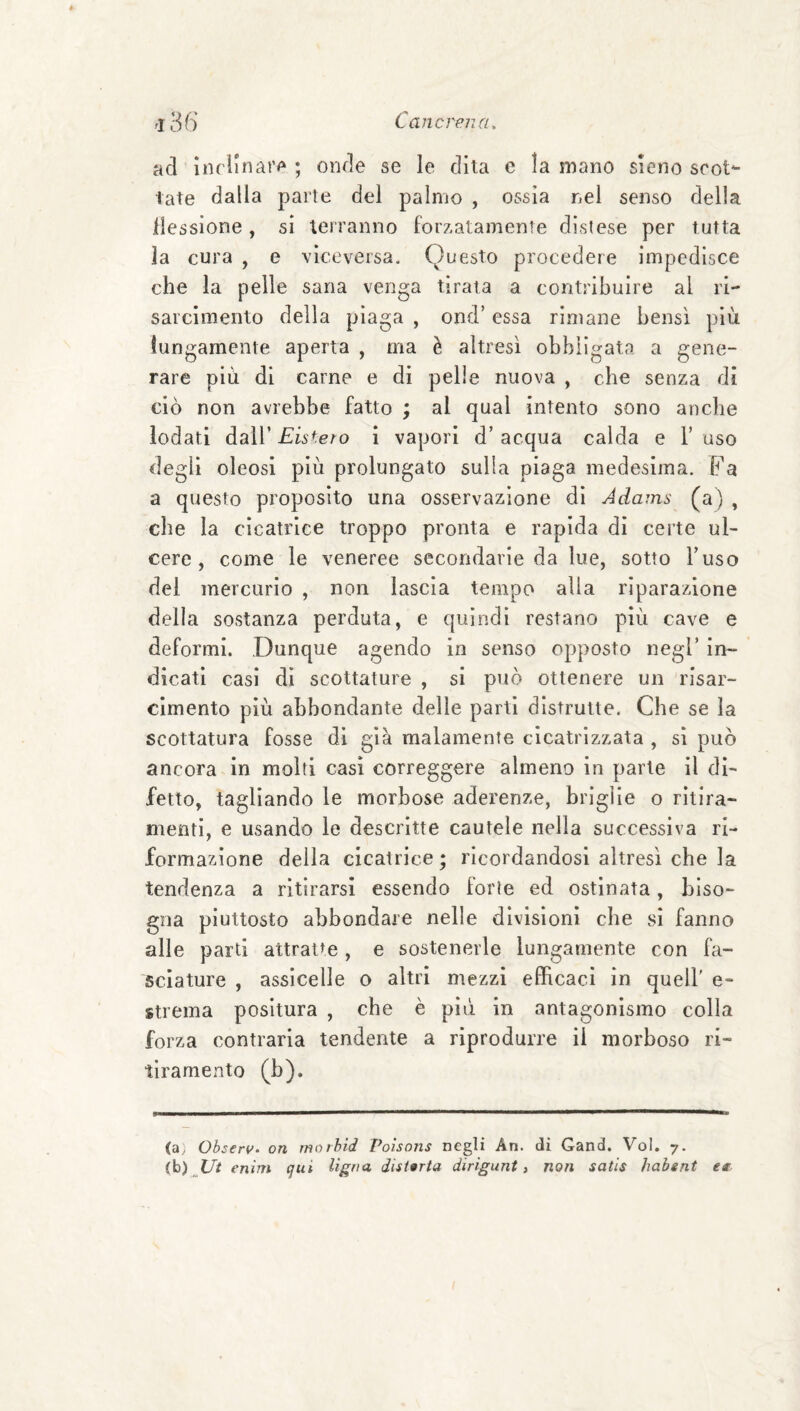 ad inclinar^' ; onde se le dita e la mano sieno scot¬ tate dalla parte del palmo , ossìa nel senso della liessione, si terranno forzatamente distese per tutta la cura , e viceversa. Questo procedere impedisce che la pelle sana venga tirata a contribuire al ri¬ sarcimento della plaga , ond’ essa rimane bensì più lungamente aperta , ma è altresì obbligata a gene¬ rare più di carne e di pelle nuova , che senza di ciò non avrebbe fatto ; al qual intento sono anche iodati dall’ Eistero i vapori d’ acqua calda e V uso degli oleosi più prolungato sulla piaga medesima. Fa a questo proposito una osservazione di Adams (a) , che la cicatrice troppo pronta e rapida di certe ul¬ cere , come le veneree secondarie da lue, sotto l’uso del mercurio , non lascia tempo alla riparazione della sostanza perduta, e quindi restano più cave e deformi. Dunque agendo in senso opposto negl’ in¬ dicati casi di scottature , si può ottenere un risar¬ cimento più abbondante delle parti distrutte. Che se la scottatura fosse di già malamente cicatrizzata , sì può ancora in molti casi correggere almeno in parte il di¬ fetto, tagliando le morbose aderenze, briglie o ritira- mentì, e usando le descrìtte cautele nella successiva ri¬ formazione della cicatrice ; ricordandosi altresì che la tendenza a ritirarsi essendo forte ed ostinata, biso¬ gna piuttosto abbondare nelle divisioni che si fanno alle parti attratte, e sostenerle lungamente con fa¬ sciature , assicelle o altri mezzi efficaci in quell' e- strema positura , che è più in antagonismo colla forza contrarla tendente a riprodurre il morboso ri- tiramento (b). (a^ Observ. on morhid Poisons negli An. di Gand, Voi. 7. (b) Ui enim qui Ugna disforia dirigunt i non satis habent et-