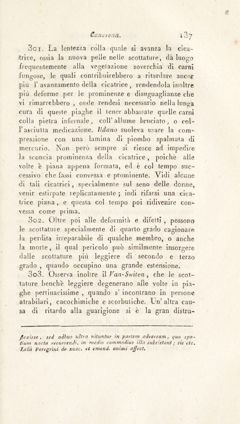 3ci. La lentezza colla quale si avanza la cica¬ trice, ossia la nuova pelle nelle scottature, dà luogo frequentemente alla vesretazione soverchia di carfii fungose, le quali contribuirebbero a ritardare ancor più r avanzamento della cicatrice, rendendola inoltre più deforme per le prominenze e disuguaglianze che vi rimarrebbero , onde rendesi necessario nella lunga cura di queste piaghe il tener abbassate quelle carni colla pietra infernale, coll’ allume bruciato, o col- r asciutta medicazione, lldano suoleva usare la cora*^' pressione con una lamina di piombo spalmata di mercurio. Non però sempre si riesce ad impedire la sconcia prominenza della cicatrice, poiché alla volte e piana appena formata, ed è col tempo suc¬ cessivo che fassi convessa e prominente. Vidi alcune di tali cicatrici , specialmente sul seno delle donne, venir estirpate replicai amente ; indi rifarsi una cica- tri ce piana , e questa col tempo poi ridivenire con¬ vessa come prima. 302, Oltre poi alle deformità e difetti , possono le scottature specialmente di quarto grado cagionare la perdita irreparabile di qualche membro, o anche la morte, il qual pericolo può similmente insorgere dalie scottature più leggiere di ’ secondo e terzo grado , quando occupino una grande estensione. 303. Osserva inoltre il Vaii-Switen , che le scot- tatare benché leggiere degenerano alle volte in pia¬ ghe pertinacissime , quando s’ incontrano in persone atrabilari, cacochlmìche e scorbutiche. altra cau¬ sa di ritardo alla guarigione si è la gran distia- Jtexìsse , sei adhuc ultra uiiuntur in -partem adversam, quo spa~ t'ìUìYì noeta recurrenJiy in medio commndius illa subsistani ; sic etc, Lelìi Peregrini de ìicsc. et emend. animi ojffeci.